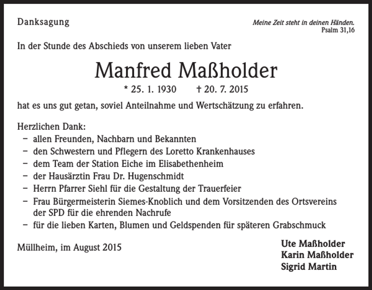 <p>Danksagung</p><p>Meine Zeit steht in deinen Händen.<br />Psalm 31,16</p><p>In der Stunde des Abschieds von unserem lieben Vater</p><p>Manfred Maßholder<br />* 25. 1. 1930 † 20. 7. 2015</p><p>hat es uns gut getan, soviel Anteilnahme und Wertschätzung zu erfahren.<br />Herzlichen Dank:<br />– allen Freunden, Nachbarn und Bekannten<br />– den Schwestern und Pflegern des Loretto Krankenhauses<br />– dem Team der Station Eiche im Elisabethenheim<br />– der Hausärztin Frau Dr. Hugenschmidt<br />– Herrn Pfarrer Siehl für die Gestaltung der Trauerfeier<br />– Frau Bürgermeisterin Siemes-Knoblich und dem Vorsitzenden des Ortsvereins<br />der SPD für die ehrenden Nachrufe<br />– für die lieben Karten, Blumen und Geldspenden für späteren Grabschmuck<br />Müllheim, im August 2015</p><p>Ute Maßholder<br />Karin Maßholder<br />Sigrid Martin</p>