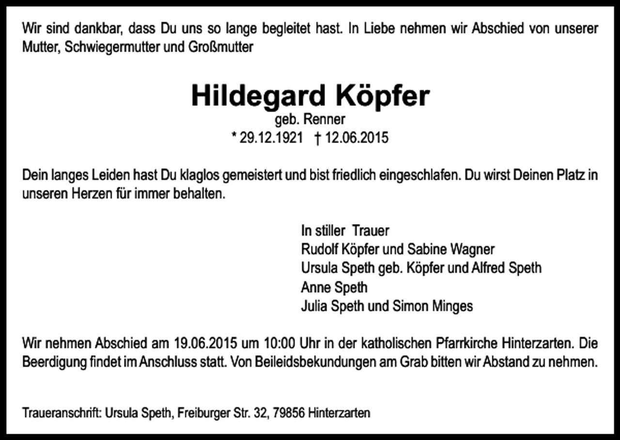 <p>Wir sind dankbar, dass Du uns so lange begleitet hast. In Liebe nehmen wir Abschied von unserer<br />Mutter, Schwiegermutter und Großmutter</p><p>Hildegard Köpfer<br />geb. Renner<br />* 29.12.1921 † 12.06.2015</p><p>Dein langes Leiden hast Du klaglos gemeistert und bist friedlich eingeschlafen. Du wirst Deinen Platz in<br />unseren Herzen für immer behalten.<br />In stiller Trauer<br />Rudolf Köpfer und Sabine Wagner<br />Ursula Speth geb. Köpfer und Alfred Speth<br />Anne Speth<br />Julia Speth und Simon Minges<br />Wir nehmen Abschied am 19.06.2015 um 10:00 Uhr in der katholischen Pfarrkirche Hinterzarten. Die<br />­Beerdigung­findet­im­Anschluss­statt.­Von­​Beileidsbekundun​gen­am­Grab­bitten­wir­Abstand­zu­nehmen.<br />Traueranschrift: Ursula Speth, Freiburger Str. 32, 79856 Hinterzarten</p>