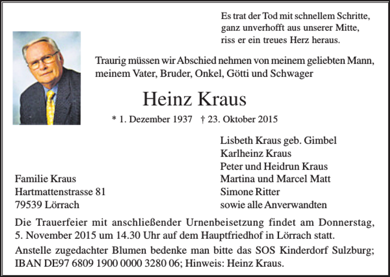 <p>Es trat der Tod mit schnellem Schritte,<br />ganz unverhofft aus unserer Mitte,<br />riss er ein treues Herz heraus.</p><p>Traurig müssen wir Abschied nehmen von meinem geliebten Mann,<br />meinem Vater, Bruder, Onkel, Götti und Schwager</p><p>Heinz Kraus<br />* 1. Dezember 1937 † 23. Oktober 2015</p><p>Familie Kraus<br />Hartmattenstrasse 81<br />79539 Lörrach</p><p>Lisbeth Kraus geb. Gimbel<br />Karlheinz Kraus<br />Peter und Heidrun Kraus<br />Martina und Marcel Matt<br />Simone Ritter<br />sowie alle Anverwandten</p><p>Die Trauerfeier mit anschließender Urnenbeisetzung findet am Donnerstag,<br />5. November 2015 um 14.30 Uhr auf dem Hauptfriedhof in Lörrach statt.<br />Anstelle zugedachter Blumen bedenke man bitte das SOS Kinderdorf Sulzburg;<br />IBAN DE97 6809 1900 3286; Hinweis: Heinz Kraus.</p>