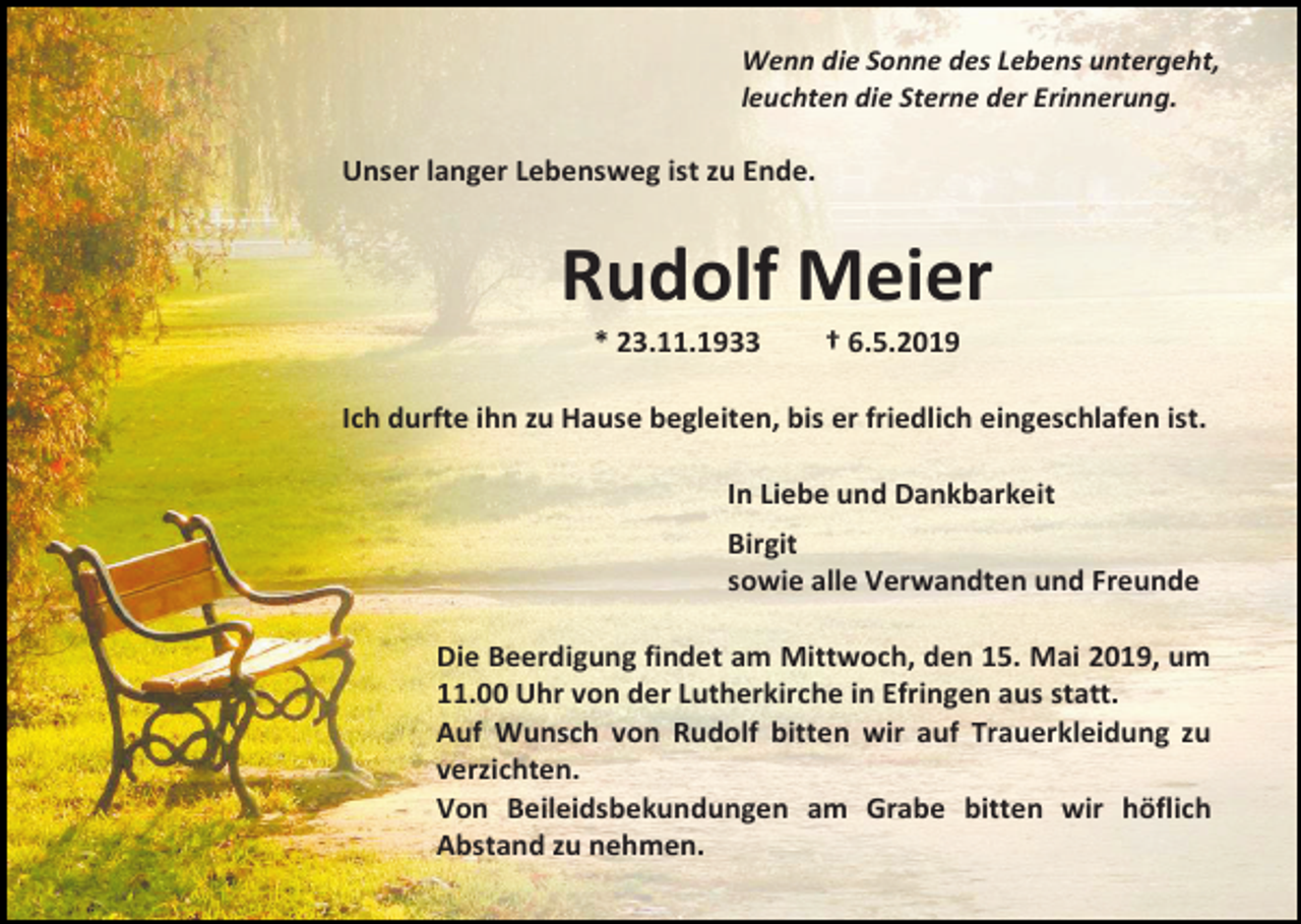 <p>Wenn die Sonne des Lebens untergeht,<br />leuchten die Sterne der Erinnerung.</p><p>Unser langer Lebensweg ist zu Ende.</p><p>Rudolf Meier<br />* 23.11.1933</p><p>† 6.5.2019</p><p>Ich durfte ihn zu Hause begleiten, bis er friedlich eingeschlafen ist.<br />In Liebe und Dankbarkeit<br />Birgit<br />sowie alle Verwandten und Freunde<br />Die Beerdigung findet am Mittwoch, den 15. Mai 2019, um<br />11.00 Uhr von der Lutherkirche in Efringen aus statt.<br />Auf Wunsch von Rudolf bitten wir auf Trauerkleidung zu<br />verzichten.<br />Von Beileidsbekundungen am Grabe bitten wir höflich<br />Abstand zu nehmen.</p>
