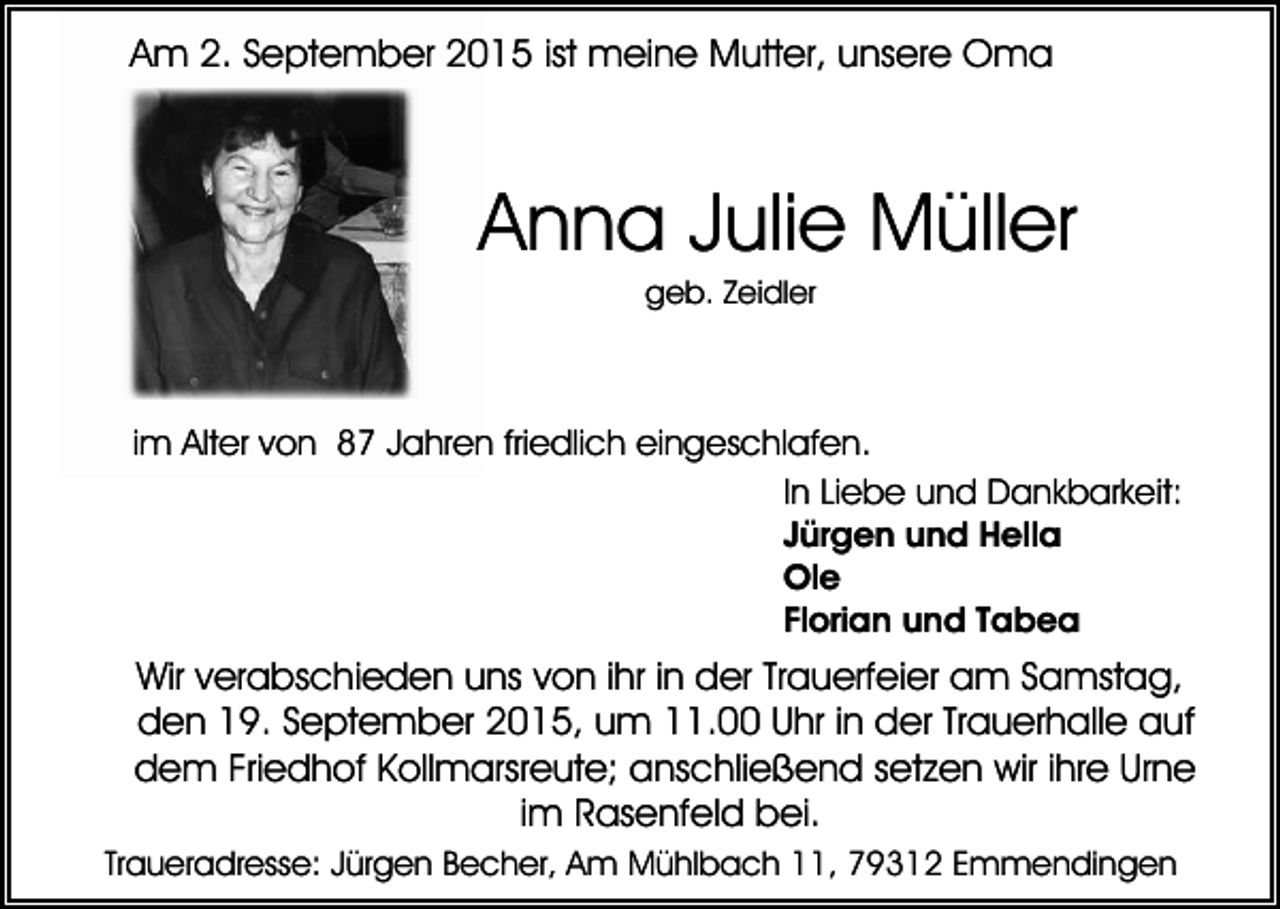 <p>Am 2. September 2015 ist meine Mutter, unsere Oma</p><p>Anna Julie Müller<br />geb. Zeidler</p><p>im Alter von 87 Jahren friedlich eingeschlafen.<br />In Liebe und Dankbarkeit:<br />Jürgen und Hella<br />Ole<br />Florian und Tabea</p><p>Wir verabschieden uns von ihr in der Trauerfeier am Samstag,<br />den 19. September 2015, um 11.00 Uhr in der Trauerhalle auf<br />dem Friedhof Kollmarsreute; anschließend setzen wir ihre Urne<br />im Rasenfeld bei.<br />Traueradresse: Jürgen Becher, Am Mühlbach 11, 79312 Emmendingen</p>