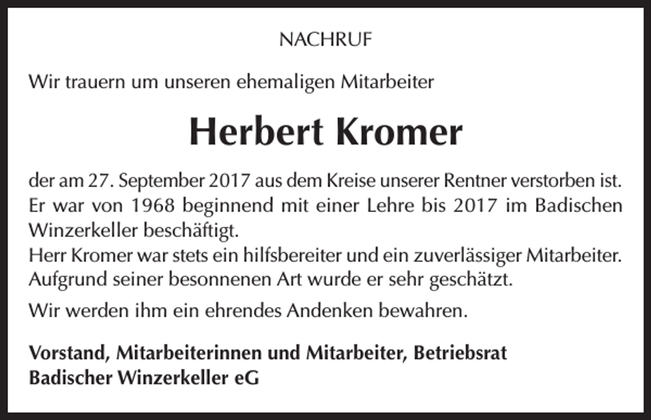 <p>NACHRUF<br />Wir trauern um unseren ehemaligen Mitarbeiter</p><p>Herbert Kromer<br />der am 27. September 2017 aus dem Kreise unserer Rentner verstorben ist.<br />Er war von 1968 beginnend mit einer Lehre bis 2017 im Badischen<br />Winzerkeller beschäftigt.<br />Herr Kromer war stets ein hilfsbereiter und ein zuverlässiger Mitarbeiter.<br />Aufgrund seiner besonnenen Art wurde er sehr geschätzt.<br />Wir werden ihm ein ehrendes Andenken bewahren.<br />Vorstand, Mitarbeiterinnen und Mitarbeiter, Betriebsrat<br />Badischer Winzerkeller eG</p>