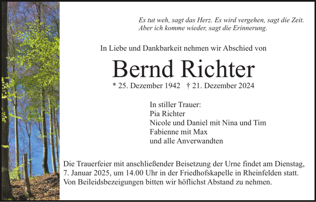 <p>Es tut weh, sagt das Herz. Es wird vergehen, sagt die Zeit.<br />Aber ich komme wieder, sagt die Erinnerung.</p><p>In Liebe und Dankbarkeit nehmen wir Abschied von</p><p>Bernd Richter<br />* 25. Dezember 1942 † 21. Dezember 2024</p><p>In stiller Trauer:<br />Pia Richter<br />Nicole und Daniel mit Nina und Tim<br />Fabienne mit Max<br />und alle Anverwandten<br />Die Trauerfeier mit anschließender Beisetzung der Urne findet am Dienstag,<br />7. Januar 2025, um 14.00 Uhr in der Friedhofskapelle in Rheinfelden statt.<br />Von Beileidsbezeigungen bitten wir höflichst Abstand zu nehmen.</p>