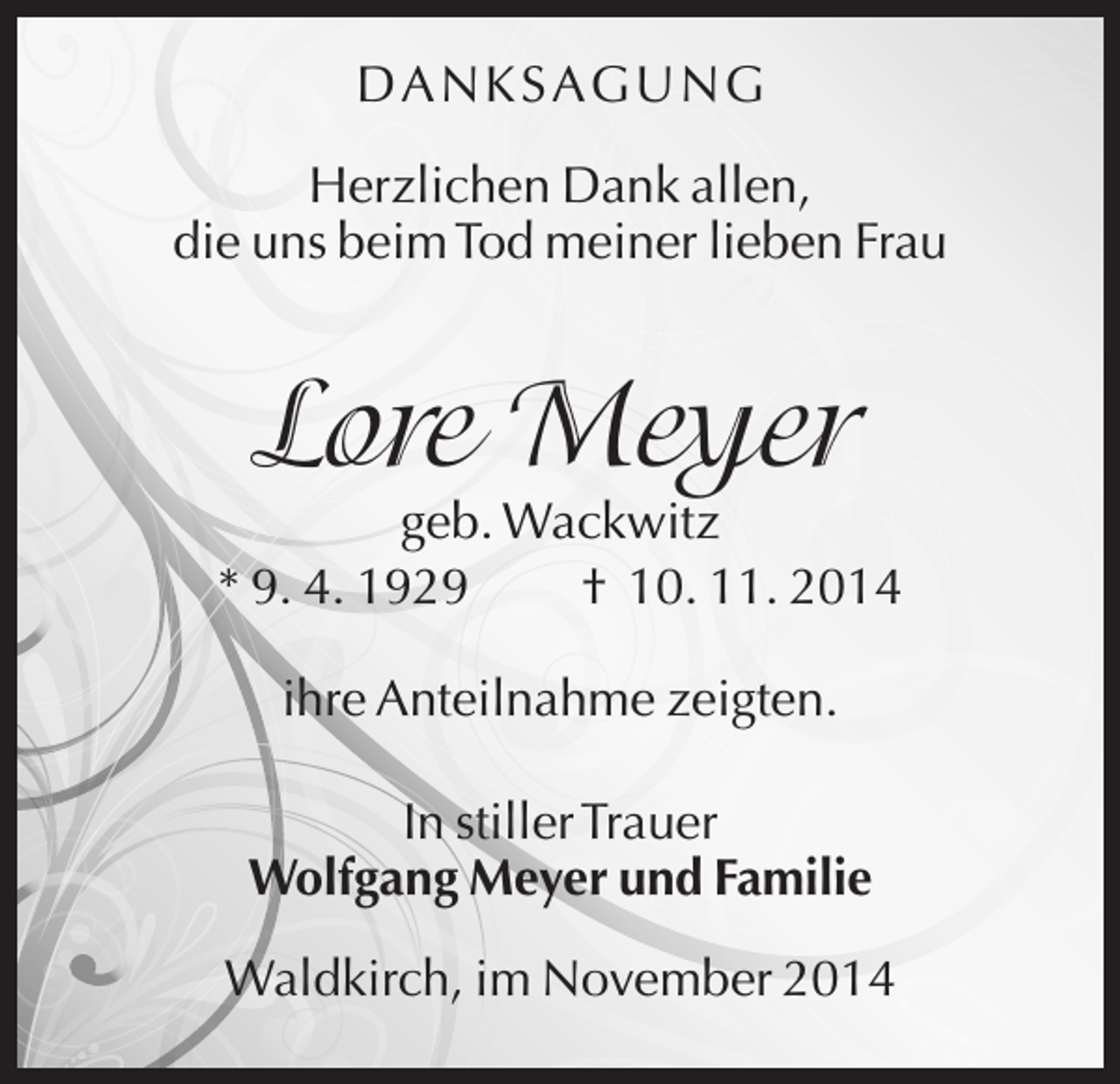 <p>D A N KSA G U N G<br />Herzlichen Dank allen,<br />die uns beim Tod meiner lieben Frau</p><p>Lore Meyer<br />geb. Wackwitz<br />* 9. 4. 1929<br />† 10. 11. 2014<br />ihre Anteilnahme zeigten.<br />In stiller Trauer<br />Wolfgang Meyer und Familie<br />Waldkirch, im November 2014</p>