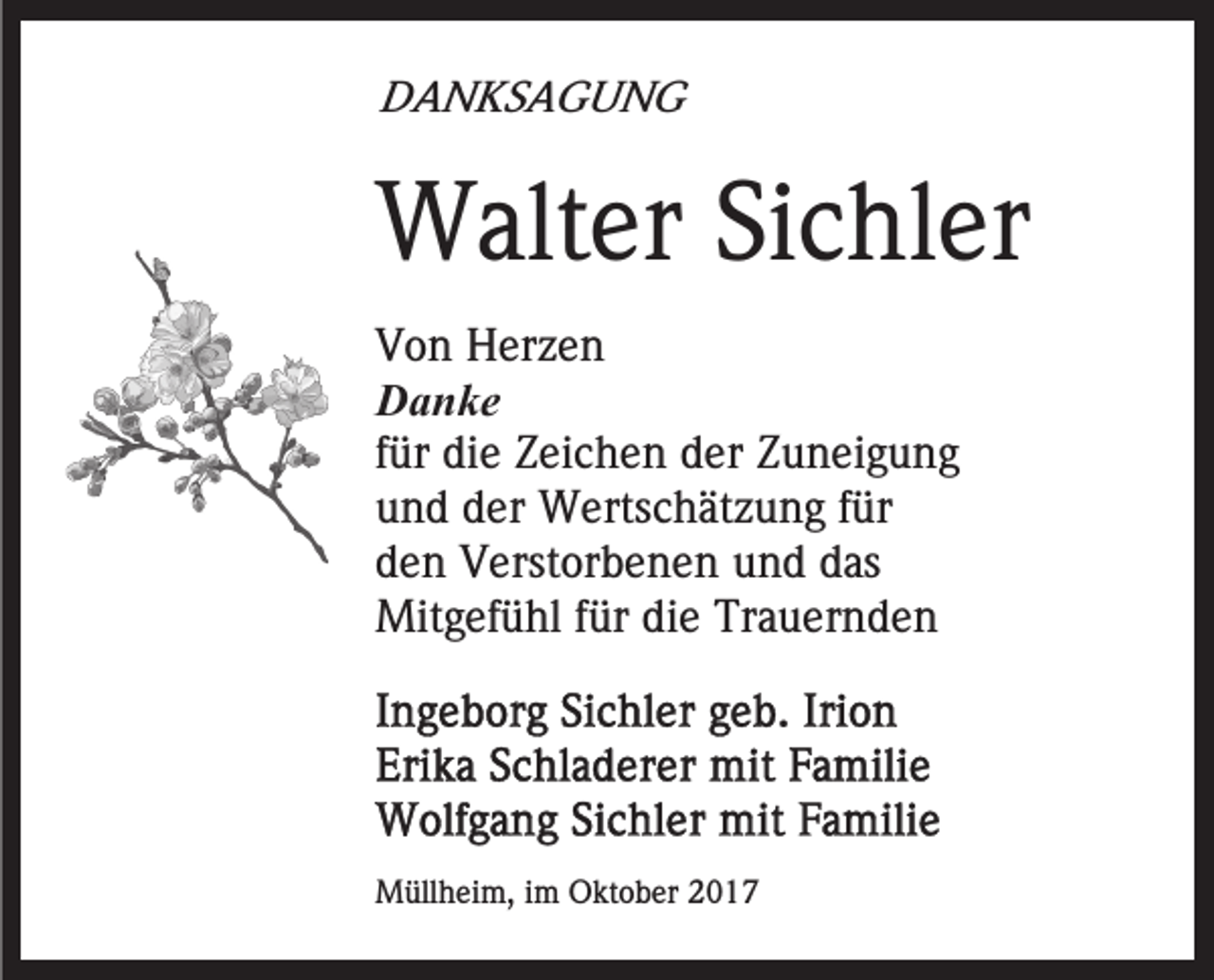 <p>DDANKSAGUNG<br />A N KS A G U N G</p><p>WWalter<br />alt er SiSichler<br />c hl er<br />VVon<br />o n Herzen<br />H er z e n<br />DDanke<br />a n ke<br />ffür<br />ür die<br />di e Zeichen<br />Z ei c h e n der<br />d er Zuneigung<br />Z u n ei g u n g<br />uund<br />n d dder<br />er Wertschätzung<br />W erts c h ät z u n g ffür<br />ür<br />dden<br />e n Verstorbenen<br />V erst or b e n e n und<br />u n d ddas<br />as<br />Mitgefühl<br />fürdidie<br />Mit<br />g ef ü hl f ür<br />e TrTrauernden<br />a u er n d e n</p><p>MMüllheim,<br />üll h ei m, i im<br />m OOktober<br />kt o b er</p>