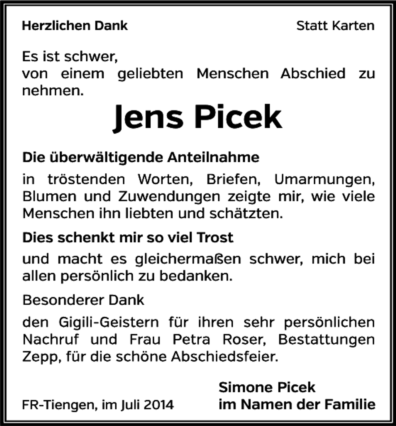 <p>Herzlichen Dank</p><p>Statt Karten</p><p>Es ist schwer,<br />von einem geliebten Menschen Abschied zu<br />nehmen.</p><p>Jens Picek</p><p>Die überwältigende Anteilnahme<br />Blumen und Zuwendungen zeigte mir, wie viele<br />Menschen ihn liebten und schätzten.<br />Dies schenkt mir so viel Trost<br />und macht es gleichermaßen schwer, mich bei<br />allen persönlich zu bedanken.<br />Besonderer Dank</p><p>FR-Tiengen, im Juli 2014</p><p>Simone Picek<br />im Namen der Familie</p>