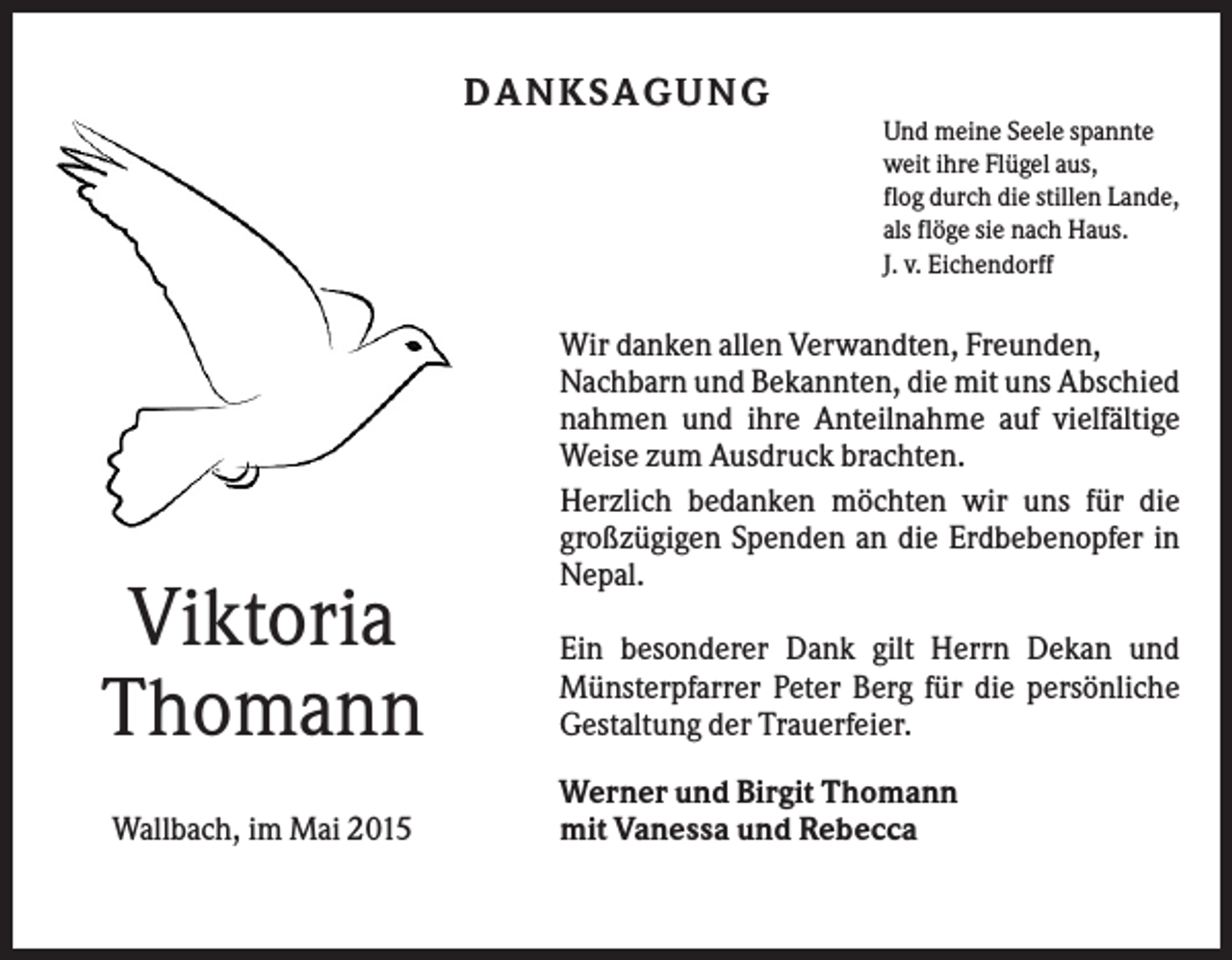 <p>DA NK SA G UNG<br />Und meine Seele spannte<br />weit ihre Flügel aus,<br />flog durch die stillen Lande,<br />als flöge sie nach Haus.<br />J. v. Eichendorff</p><p>Viktoria<br />Thomann<br />Wallbach, im Mai 2015</p><p>Wir danken allen Verwandten, Freunden,<br />Nachbarn und Bekannten, die mit uns Abschied<br />nahmen und ihre Anteilnahme auf vielfältige<br />Weise zum Ausdruck brachten.<br />Herzlich bedanken möchten wir uns für die<br />großzügigen Spenden an die Erdbebenopfer in<br />Nepal.<br />Ein besonderer Dank gilt Herrn Dekan und<br />Münsterpfarrer Peter Berg für die persönliche<br />Gestaltung der Trauerfeier.<br />Werner und Birgit Thomann<br />mit Vanessa und Rebecca</p>