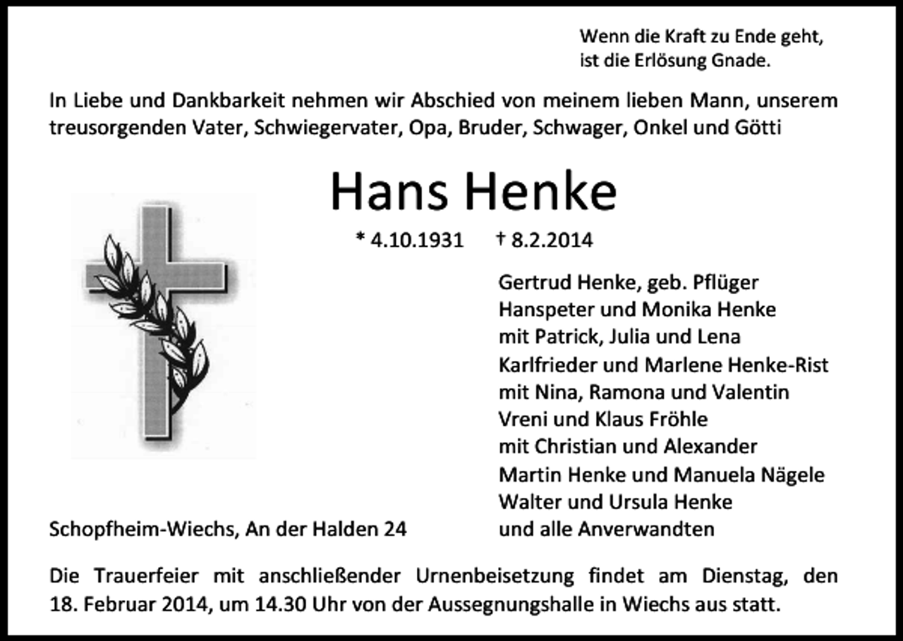 <p>Wenn die Kraft zu Ende geht,<br />ist die Erlösung Gnade.</p><p>In Liebe und Dankbarkeit nehmen wir Abschied von meinem lieben Mann, unserem<br />treusorgenden Vater, Schwiegervater, Opa, Bruder, Schwager, Onkel und Götti</p><p>Hans Henke<br />* 4.10.1931</p><p>Schopfheim-Wiechs, An der Halden 24</p><p>† 8.2.2014</p><p>Gertrud Henke, geb. Pflüger<br />Hanspeter und Monika Henke<br />mit Patrick, Julia und Lena<br />Karlfrieder und Marlene Henke-Rist<br />mit Nina, Ramona und Valentin<br />Vreni und Klaus Fröhle<br />mit Christian und Alexander<br />Martin Henke und Manuela Nägele<br />Walter und Ursula Henke<br />und alle Anverwandten</p><p>Die Trauerfeier mit anschließender Urnenbeisetzung findet am Dienstag, den<br />18. Februar 2014, um 14.30 Uhr von der Aussegnungshalle in Wiechs aus statt.</p>