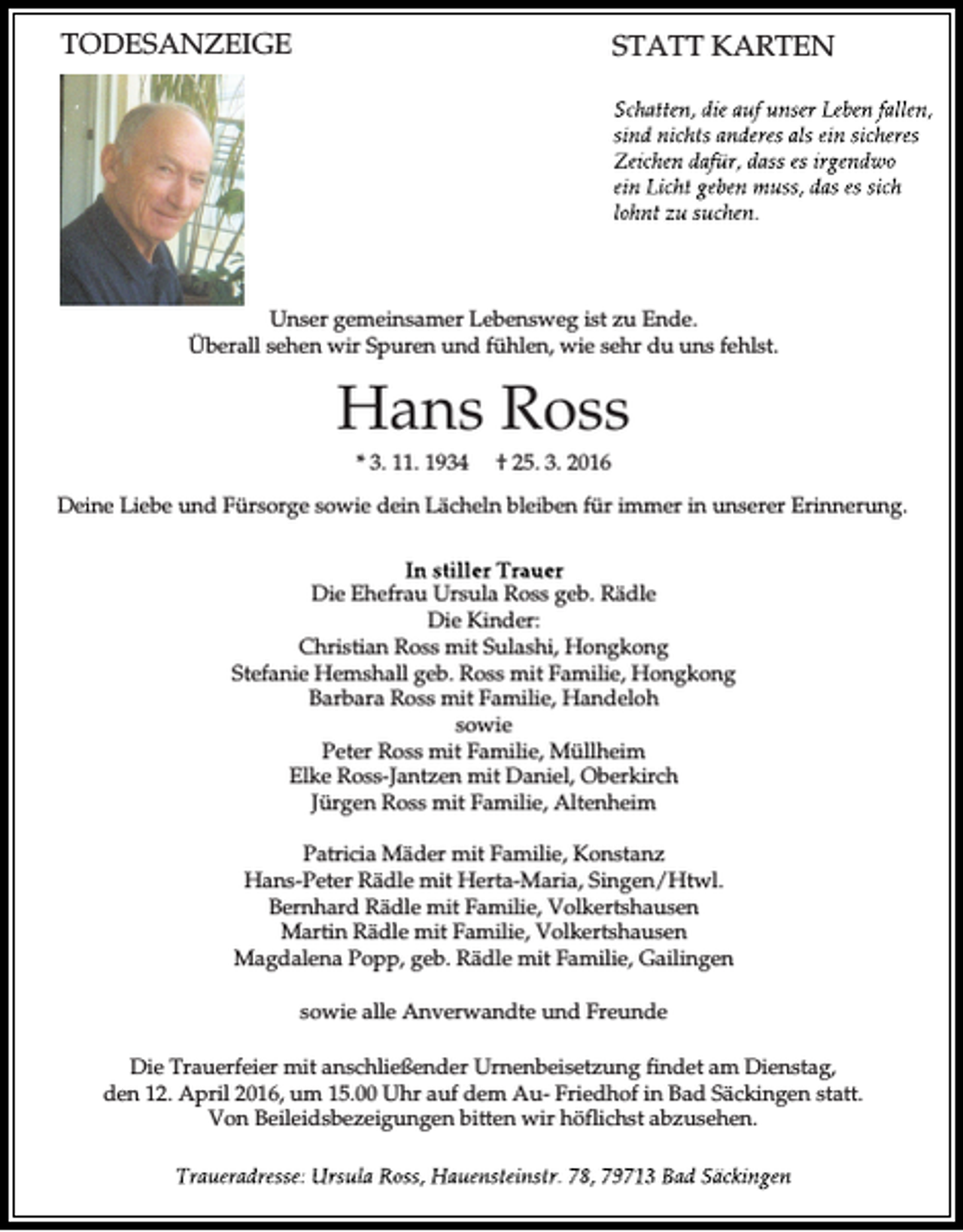 <p>TODESANZEIGE</p><p>STATT KARTEN</p><p>Unser gemeinsamer Lebensweg ist zu Ende.<br />Überall sehen wir Spuren und fühlen, wie sehr du uns fehlst.</p><p>Hans Ross<br />* 3. 11. 1934</p><p>† 25. 3. 2016</p><p>Deine Liebe und Fürsorge sowie dein Lächeln bleiben für immer in unserer Erinnerung.</p><p>Die Ehefrau Ursula Ross geb. Rädle<br />Die Kinder:<br />Christian Ross mit Sulashi, Hongkong<br />Stefanie Hemshall geb. Ross mit Familie, Hongkong<br />Barbara Ross mit Familie, Handeloh<br />sowie<br />Peter Ross mit Familie, Müllheim<br />Elke Ross-Jantzen mit Daniel, Oberkirch<br />Jürgen Ross mit Familie, Altenheim<br />Patricia Mäder mit Familie, Konstanz<br />Hans-Peter Rädle mit Herta-Maria, Singen/Htwl.<br />Bernhard Rädle mit Familie, Volkertshausen<br />Martin Rädle mit Familie, Volkertshausen<br />Magdalena Popp, geb. Rädle mit Familie, Gailingen<br />sowie alle Anverwandte und Freunde<br />Die Trauerfeier mit anschließender Urnenbeisetzung findet am Dienstag,<br />den 12. April 2016, um 15.00 Uhr auf dem Au- Friedhof in Bad Säckingen statt.<br />Von Beileidsbezeigungen bitten wir höflichst abzusehen.</p>