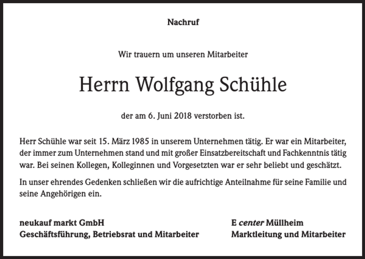 <p>Nachruf<br />Wir trauern um unseren Mitarbeiter</p><p>Herrn Wolfgang Schühle<br />der am 6. Juni 2018 verstorben ist.<br />Herr Schühle war seit 15. März 1985 in unserem Unternehmen tätig. Er war ein Mitarbeiter,<br />der immer zum Unternehmen stand und mit großer Einsatzbereitschaft und Fachkenntnis tätig<br />war. Bei seinen Kollegen, Kolleginnen und Vorgesetzten war er sehr beliebt und geschätzt.<br />In unser ehrendes Gedenken schließen wir die aufrichtige Anteilnahme für seine Familie und<br />seine Angehörigen ein.<br />neukauf markt GmbH<br />Geschäftsführung, Betriebsrat und Mitarbeiter</p><p>E center Müllheim<br />Marktleitung und Mitarbeiter</p>
