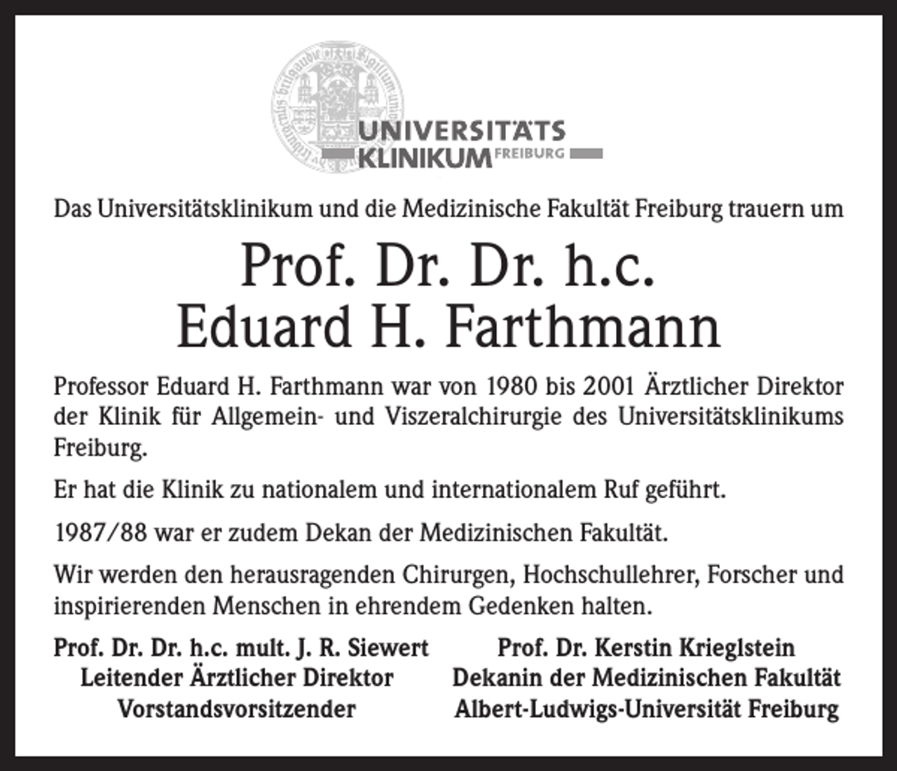 <p>Das Universitätsklinikum und die Medizinische Fakultät Freiburg trauern um</p><p>Prof. Dr. Dr. h.c.<br />Eduard H. Farthmann<br />Professor Eduard H. Farthmann war von 1980 bis 2001 Ärztlicher ­Direktor<br />der Klinik für Allgemein- und Viszeralchirurgie des Uni­versitätsklinikums<br />Freiburg.<br />Er hat die Klinik zu nationalem und internationalem Ruf geführt.<br />1987/88 war er zudem Dekan der Medizinischen Fakultät.<br />Wir werden den herausragenden Chirurgen, Hochschullehrer, Forscher und<br />inspirierenden Menschen in ehrendem Gedenken halten.<br />rof. Dr. Dr. h.c. mult. J. R. Siewert<br />P<br />Prof. Dr. Kerstin Krieglstein<br />Leitender Ärztlicher Direktor<br />Dekanin der Medizinischen Fakultät</p><p>Vorstandsvorsitzender<br />Albert-Ludwigs-Universität Freiburg</p>
