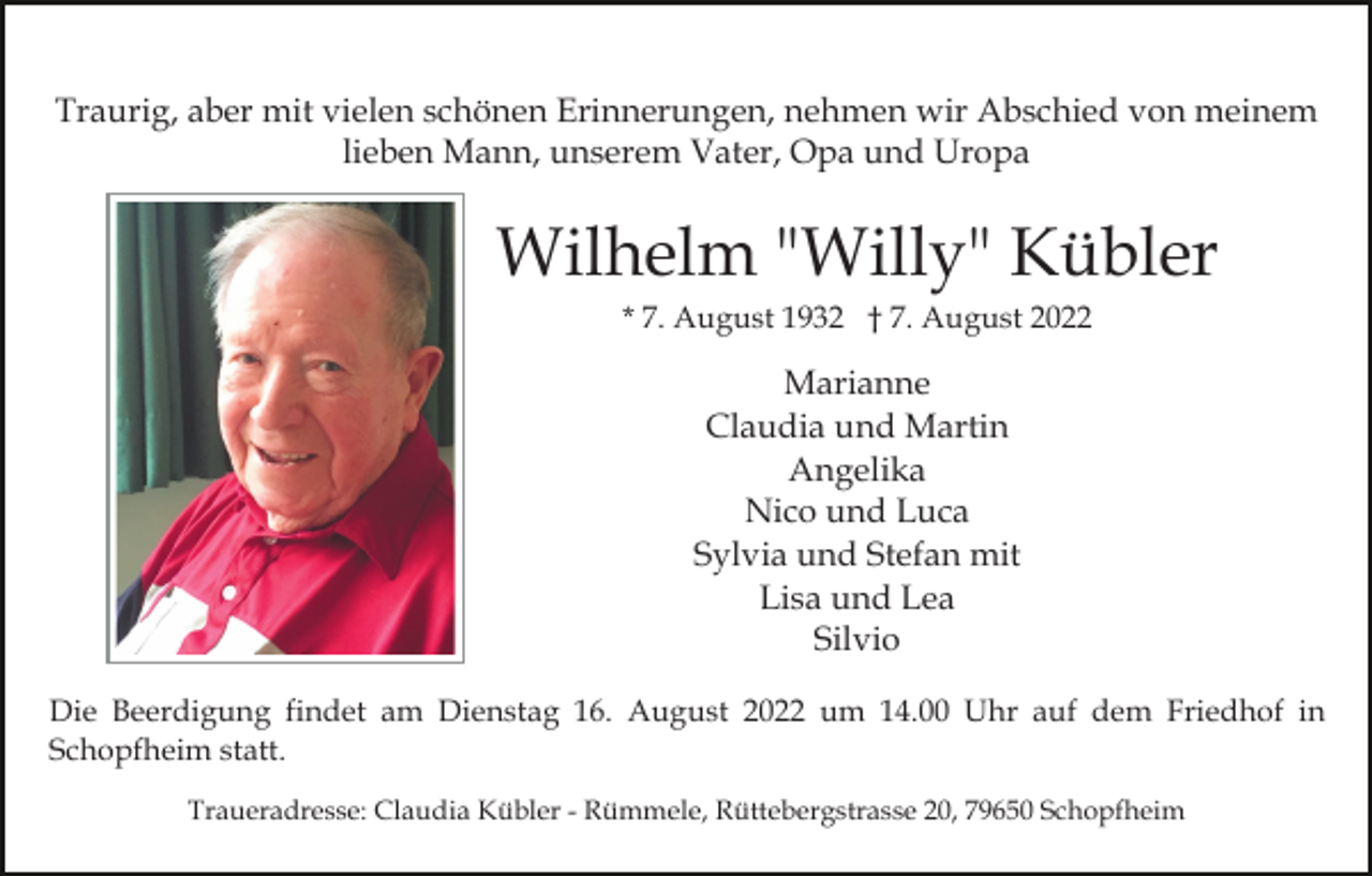 <p>Traurig, aber mit vielen schönen Erinnerungen, nehmen wir Abschied von meinem<br />lieben Mann, unserem Vater, Opa und Uropa</p><p>Wilhelm "Willy" Kübler<br />* 7. August 1932 † 7. August 2022</p><p>Marianne<br />Claudia und Martin<br />Angelika<br />Nico und Luca<br />Sylvia und Stefan mit<br />Lisa und Lea<br />Silvio<br />Die Beerdigung findet am Dienstag 16. August 2022 um 14.00 Uhr auf dem Friedhof in<br />Schopfheim statt.<br />Traueradresse: Claudia Kübler - Rümmele, Rüttebergstrasse 20, 79650 Schopfheim</p>