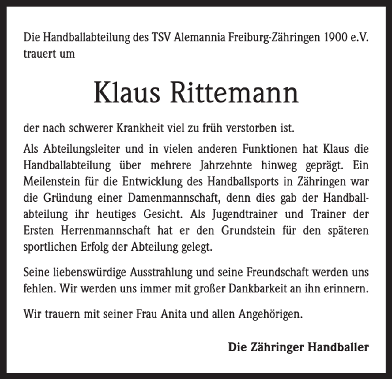 <p>Die Handballabteilung des TSV Alemannia Freiburg-Zähringen 1900 e.V.<br />trauert um</p><p>Klaus Rittemann<br />der nach schwerer Krankheit viel zu früh verstorben ist.<br />Als Abteilungsleiter und in vielen anderen Funktionen hat Klaus die<br />Handballabteilung über mehrere Jahrzehnte ­hinweg geprägt. Ein<br />­Meilenstein für die Entwicklung des Handballsports in Zähringen war<br />die Gründung einer Damenmannschaft, denn dies gab der Handball­<br />abteilung ihr heutiges Gesicht. Als Jugendtrainer und Trainer der<br />Ersten Herrenmannschaft hat er den Grundstein für den späteren<br />­sportlichen Erfolg der Abteilung gelegt.<br />Seine liebenswürdige Ausstrahlung und seine Freundschaft werden uns<br />fehlen. Wir werden uns immer mit großer Dankbarkeit an ihn erinnern.<br />Wir trauern mit seiner Frau Anita und allen Angehörigen.<br />Die Zähringer Handballer</p>