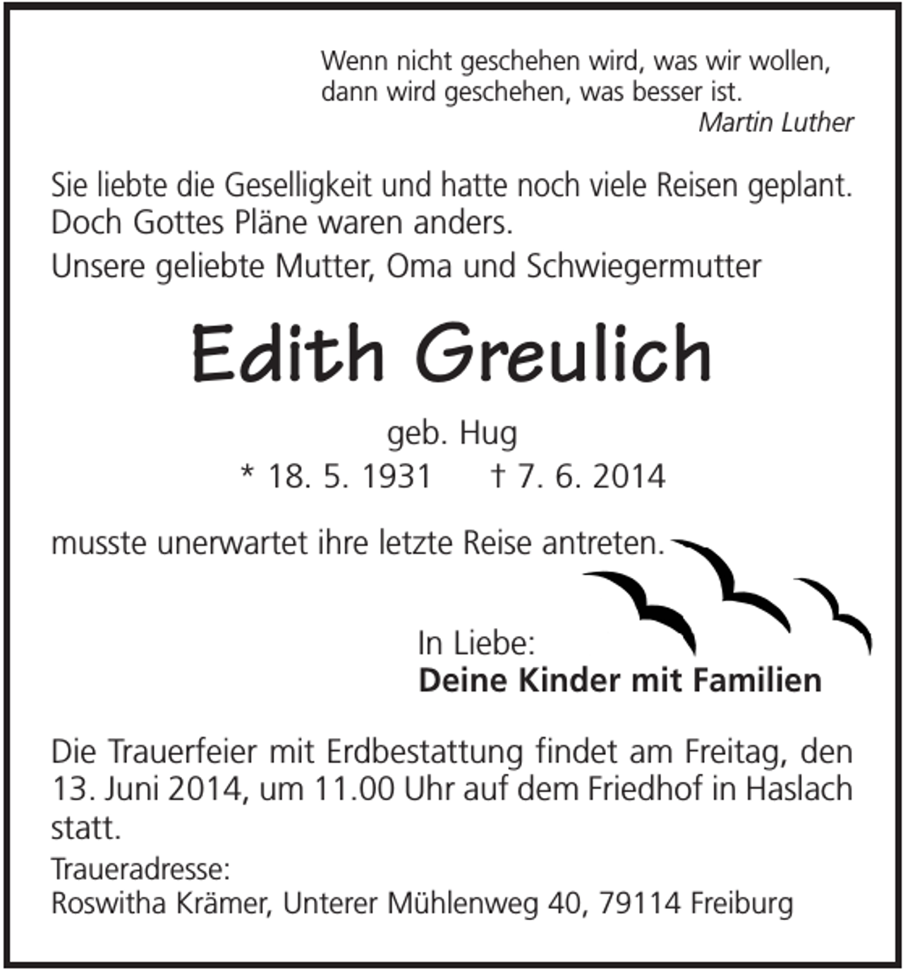 <p>Wenn nicht geschehen wird, was wir wollen,<br />dann wird geschehen, was besser ist.<br />Martin Luther</p><p>Sie liebte die Geselligkeit und hatte noch viele Reisen geplant.<br />Doch Gottes Pläne waren anders.<br />Unsere geliebte Mutter, Oma und Schwiegermutter</p><p>Edith Greulich<br />geb. Hug<br />* 18. 5. 1931<br />† 7. 6. 2014<br />musste unerwartet ihre letzte Reise antreten.<br />In Liebe:<br />Deine Kinder mit Familien<br />Die Trauerfeier mit Erdbestattung findet am Freitag, den<br />13. Juni 2014, um 11.00 Uhr auf dem Friedhof in Haslach<br />statt.<br />Traueradresse:<br />Roswitha Krämer, Unterer Mühlenweg 40, 79114 Freiburg</p>