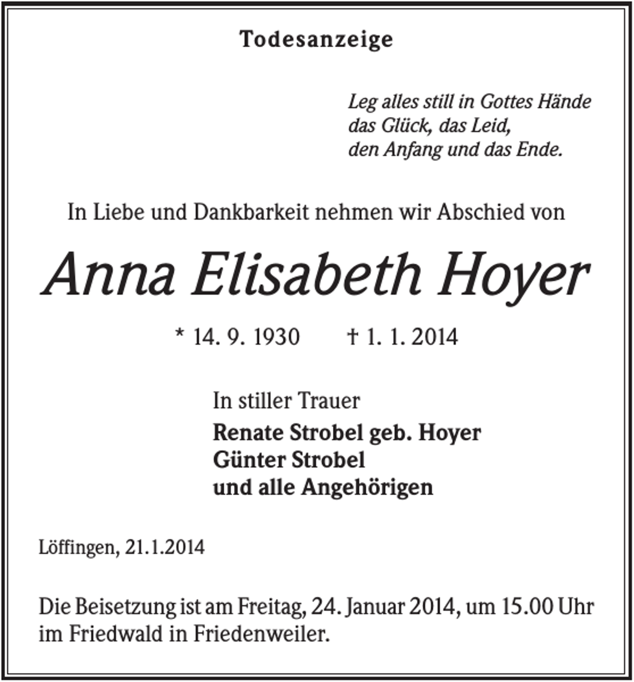 <p>Todesanzeige<br />Leg alles still in Gottes Hände<br />das Glück, das Leid,<br />den Anfang und das Ende.</p><p>In Liebe und Dankbarkeit nehmen wir Abschied von</p><p>Anna Elisabeth Hoyer<br />* 14. 9. 1930</p><p>† 1. 1. 2014</p><p>In stiller Trauer<br />Renate Strobel geb. Hoyer<br />Günter Strobel<br />und alle Angehörigen<br />Löffingen, 21.1.2014</p><p>Die Beisetzung ist am Freitag, 24. Januar 2014, um 15.00 Uhr<br />im Friedwald in Friedenweiler.</p>