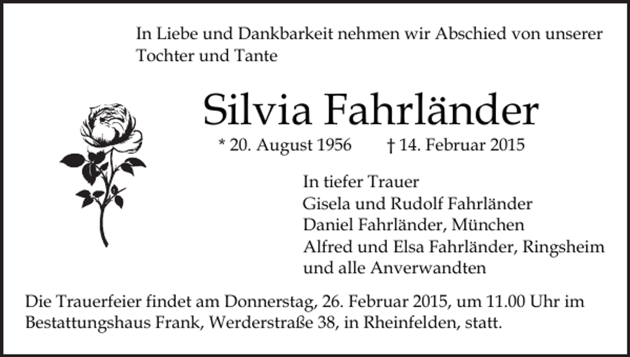 <p>In Liebe und Dankbarkeit nehmen wir Abschied von unserer<br />Tochter und Tante</p><p>Silvia Fahrländer<br />* 20. August 1956</p><p>† 14. Februar 2015</p><p>In tiefer Trauer<br />Gisela und Rudolf Fahrländer<br />Daniel Fahrländer, München<br />Alfred und Elsa Fahrländer, Ringsheim<br />und alle Anverwandten<br />Die Trauerfeier findet am Donnerstag, 26. Februar 2015, um 11.00 Uhr im<br />Bestattungshaus Frank, Werderstraße 38, in Rheinfelden, statt.</p>