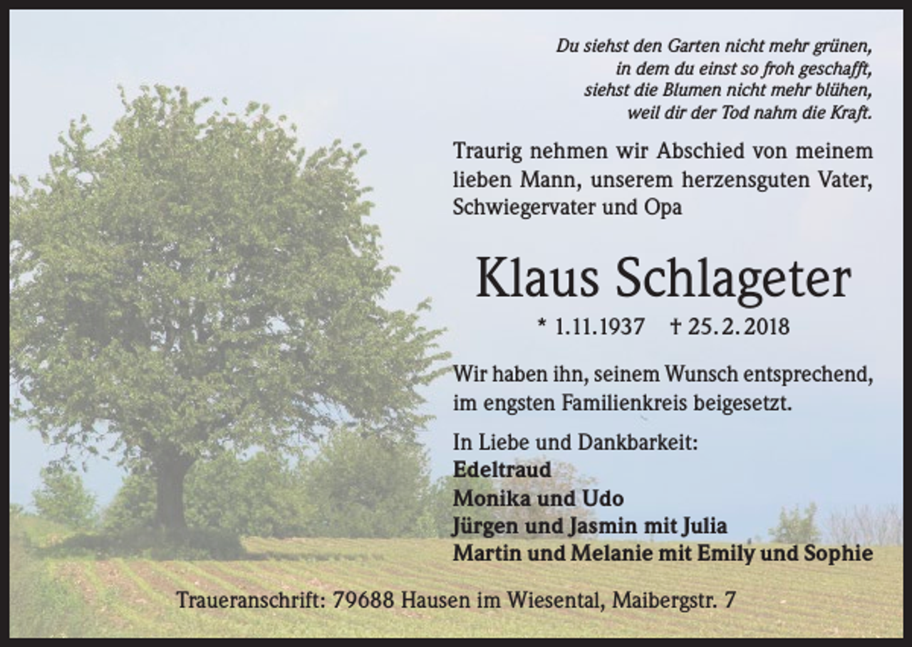 <p>Du siehst den Garten nicht mehr grünen,<br />in dem du einst so froh geschafft,<br />siehst die Blumen nicht mehr blühen,<br />weil dir der Tod nahm die Kraft.</p><p>Traurig nehmen wir Abschied von meinem<br />lieben Mann, unserem herzensguten Vater,<br />Schwiegervater und Opa</p><p>Klaus Schlageter<br />* 1.11.1937 † 25. 2. 2018<br />Wir haben ihn, seinem Wunsch entsprechend,<br />im engsten Familienkreis beigesetzt.<br />In Liebe und Dankbarkeit:<br />Edeltraud<br />Monika und Udo<br />Jürgen und Jasmin mit Julia<br />Martin und Melanie mit Emily und Sophie<br />Traueranschrift: 79688 Hausen im Wiesental, Maibergstr. 7</p>