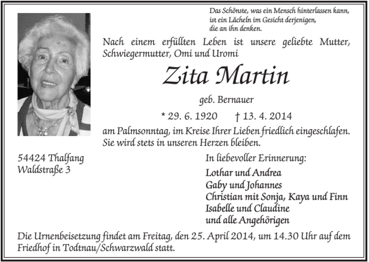 <p>Das Schönste, was ein Mensch hinterlassen kann,<br />ist ein Lächeln im Gesicht derjenigen,<br />die an ihn denken.</p><p>Nach einem erfüllten Leben ist unsere geliebte Mutter,<br />Schwiegermutter, Omi und Uromi</p><p>Zita Martin<br />geb. Bernauer<br />* 29. 6. 1920<br />† 13. 4. 2014<br />am Palmsonntag, im Kreise Ihrer Lieben friedlich eingeschlafen.<br />Sie wird stets in unseren Herzen bleiben.<br />54424 Thalfang<br />Waldstraße 3</p><p>In liebevoller Erinnerung:<br />Lothar und Andrea<br />Gaby und Johannes<br />Christian mit Sonja, Kaya und Finn<br />Isabelle und Claudine<br />und alle Angehörigen</p><p>Die Urnenbeisetzung findet am Freitag, den 25. April 2014, um 14.30 Uhr auf dem<br />Friedhof in Todtnau/Schwarzwald statt.</p>