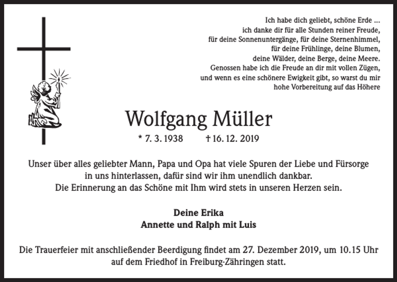<p>Ich habe dich geliebt, schöne Erde ...<br />ich danke dir für alle Stunden reiner Freude,<br />für deine Sonnenuntergänge, für deine Sternenhimmel,<br />für deine Frühlinge, deine Blumen,<br />deine Wälder, deine Berge, deine Meere.<br />Genossen habe ich die Freude an dir mit vollen Zügen,<br />und wenn es eine schönere Ewigkeit gibt, so warst du mir<br />hohe Vorbereitung auf das Höhere</p><p>Wolfgang Müller<br />* 7. 3. 1938</p><p>† 16. 12. 2019</p><p>Unser über alles geliebter Mann, Papa und Opa hat viele Spuren der Liebe und Fürsorge<br />in uns hinterlassen, dafür sind wir ihm unendlich dankbar.<br />Die Erinnerung an das Schöne mit Ihm wird stets in unseren Herzen sein.<br />Deine Erika<br />Annette und Ralph mit Luis<br />Die Trauerfeier mit anschließender Beerdigung findet am 27. Dezember 2019, um 10.15 Uhr<br />auf dem Friedhof in Freiburg-Zähringen statt.</p>