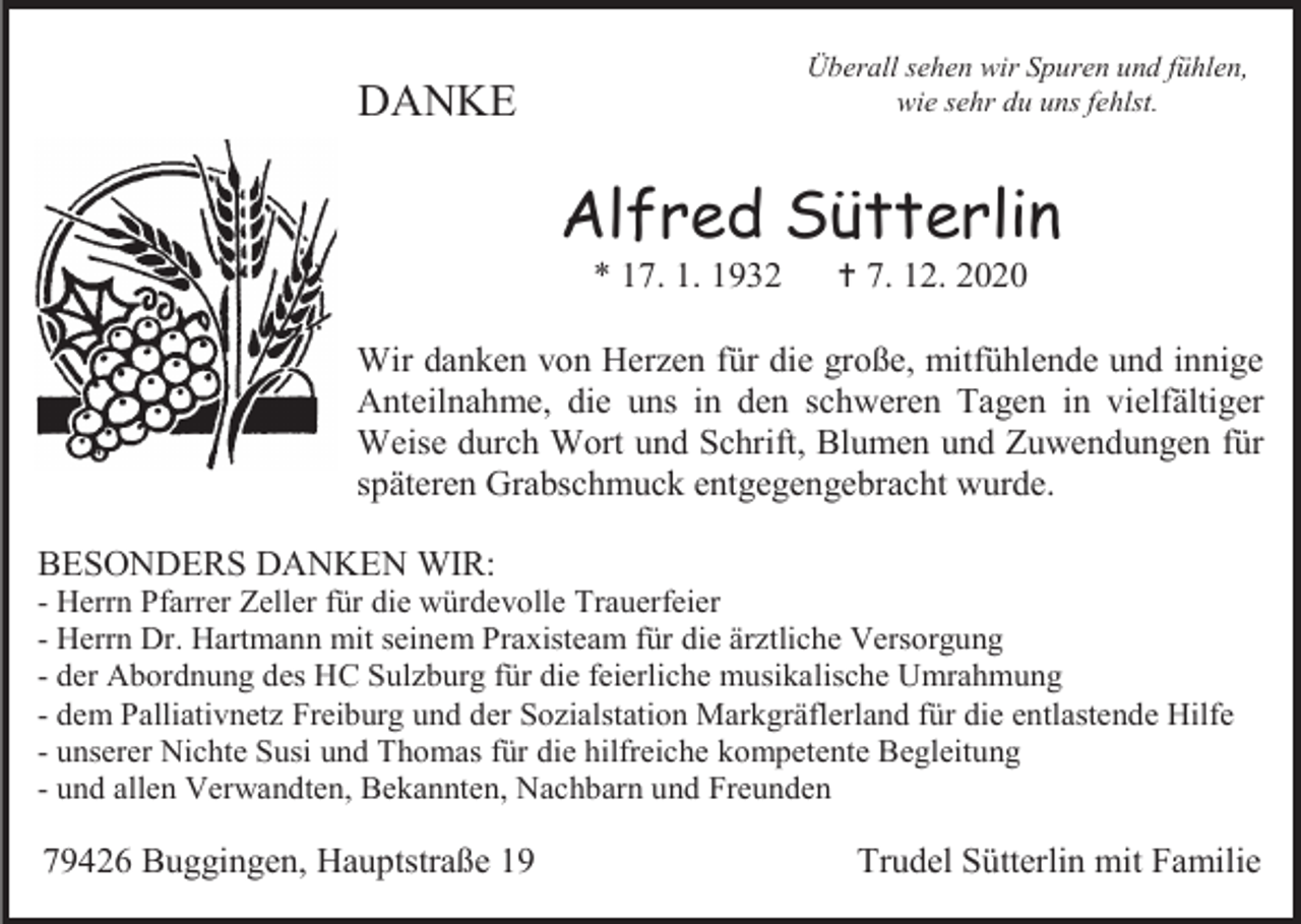 <p>Überall sehen wir Spuren und fühlen,<br />wie sehr du uns fehlst.</p><p>DANKE</p><p>Alfred Sütterlin<br />* 17. 1. 1932</p><p> 7. 12. 2020</p><p>Wir danken von Herzen für die große, mitfühlende und innige<br />Anteilnahme, die uns in den schweren Tagen in vielfältiger<br />Weise durch Wort und Schrift, Blumen und Zuwendungen für<br />späteren Grabschmuck entgegengebracht wurde.<br />BESONDERS DANKEN WIR:<br />- Herrn Pfarrer Zeller für die würdevolle Trauerfeier<br />- Herrn Dr. Hartmann mit seinem Praxisteam für die ärztliche Versorgung<br />- der Abordnung des HC Sulzburg für die feierliche musikalische Umrahmung<br />- dem Palliativnetz Freiburg und der Sozialstation Markgräflerland für die entlastende Hilfe<br />- unserer Nichte Susi und Thomas für die hilfreiche kompetente Begleitung<br />- und allen Verwandten, Bekannten, Nachbarn und Freunden</p><p>79426 Buggingen, Hauptstraße 19</p><p>Trudel Sütterlin mit Familie</p>