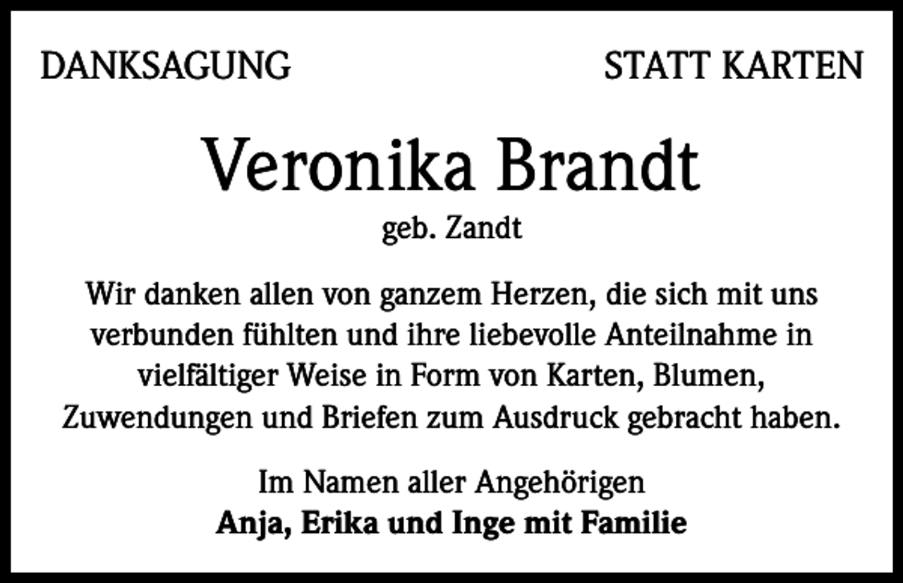 <p>DANKSAGUNG</p><p>STATT KARTEN</p><p>Veronika Brandt<br />geb. Zandt</p><p>Wir danken allen von ganzem Herzen, die sich mit uns<br />verbunden fühlten und ihre liebevolle Anteilnahme in<br />vielfältiger Weise in Form von Karten, Blumen,<br />Zuwendungen und Briefen zum Ausdruck gebracht haben.<br />Im Namen aller Angehörigen<br />Anja, Erika und Inge mit Familie</p>