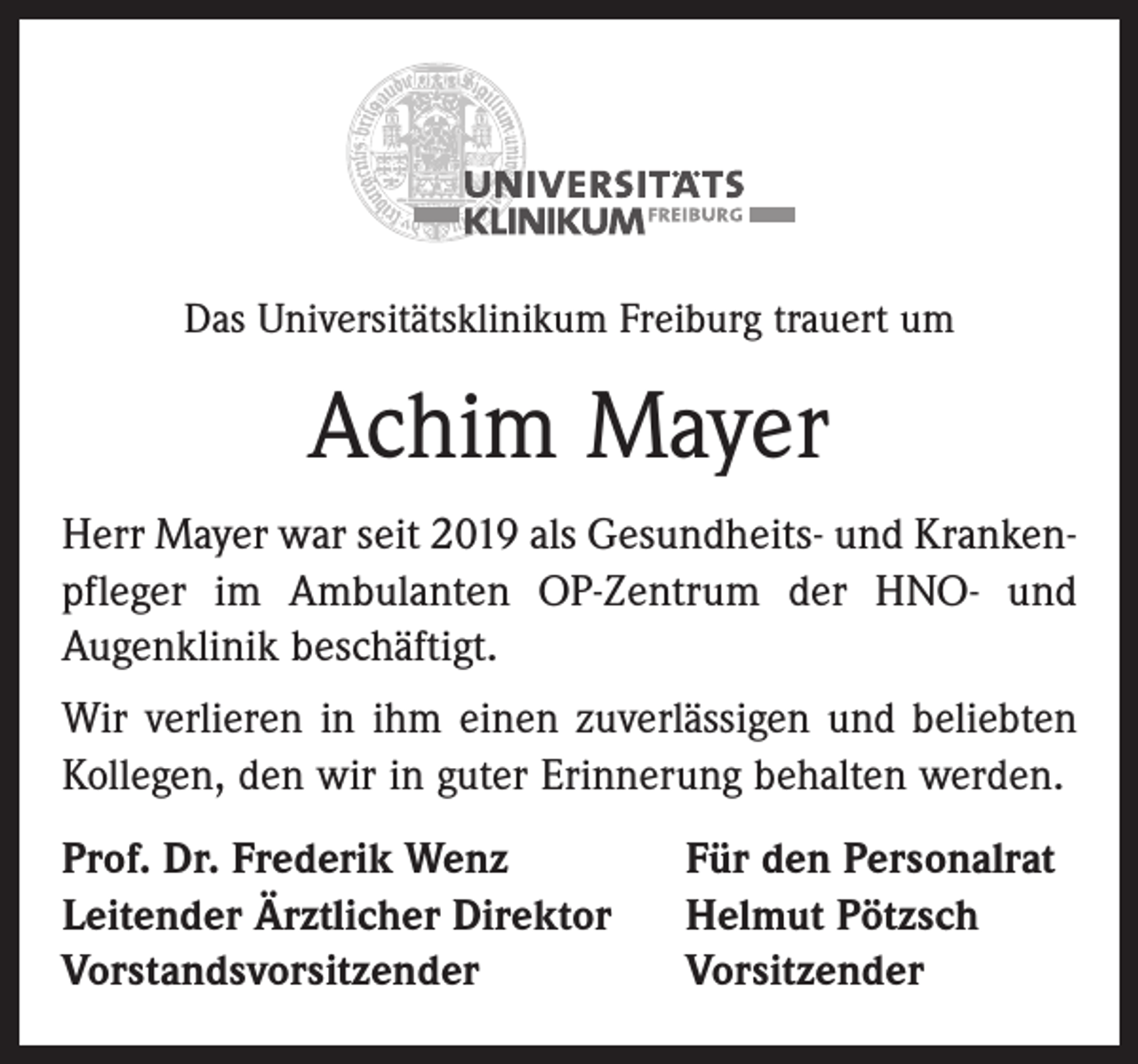 <p>Das Universitätsklinikum Freiburg trauert um</p><p>Achim Mayer<br />Herr Mayer war seit 2019 als Gesundheits- und Krankenpfleger im Ambulanten OP-Zentrum der HNO- und<br />Augenklinik beschäftigt.<br />Wir verlieren in ihm einen zuverlässigen und beliebten<br />Kollegen, den wir in guter Erinnerung behalten werden.<br />Prof. Dr. Frederik Wenz<br />Leitender Ärztlicher Direktor<br />Vorstandsvorsitzender</p><p>Für den Personalrat<br />Helmut Pötzsch<br />Vorsitzender</p>