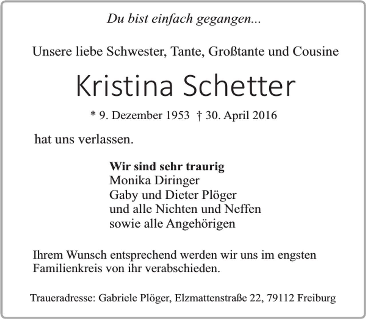 <p>Du bist einfach gegangen...<br />Unsere liebe Schwester, Tante, Großtante und Cousine</p><p>Kristina Schetter<br />* 9. Dezember 1953 † 30. April 2016</p><p>hat uns verlassen.<br />Wir sind sehr traurig</p><p>Monika Diringer<br />Gaby und Dieter Plöger<br />und alle Nichten und Neffen<br />sowie alle Angehörigen<br />Ihrem Wunsch entsprechend werden wir uns im engsten<br />Familienkreis von ihr verabschieden.<br />Traueradresse: Gabriele Plöger, Elzmattenstraße 22, 79112 Freiburg</p>
