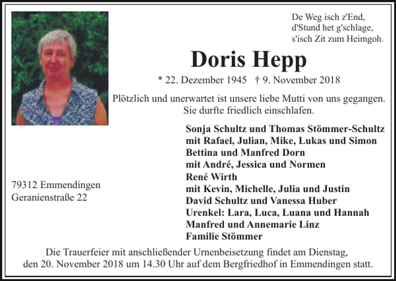 <p>De Weg isch z'End,<br />d'Stund het g'schlage,<br />s'isch Zit zum Heimgoh.</p><p>Doris Hepp<br />* 22. Dezember 1945 † 9. November 2018<br />Plötzlich und unerwartet ist unsere liebe Mutti von uns gegangen.<br />Sie durfte friedlich einschlafen.<br />Sonja Schultz und Thomas Stömmer-Schultz<br />mit Rafael, Julian, Mike, Lukas und Simon<br />Bettina und Manfred Dorn<br />mit André, Jessica und Normen<br />René Wirth<br />79312 Emmendingen<br />mit Kevin, Michelle, Julia und Justin<br />Geranienstraße 22<br />David Schultz und Vanessa Huber<br />Urenkel: Lara, Luca, Luana und Hannah<br />Manfred und Annemarie Linz<br />Familie Stömmer<br />Die Trauerfeier mit anschließender Urnenbeisetzung findet am Dienstag,<br />den 20. November 2018 um 14.30 Uhr auf dem Bergfriedhof in Emmendingen statt.</p>