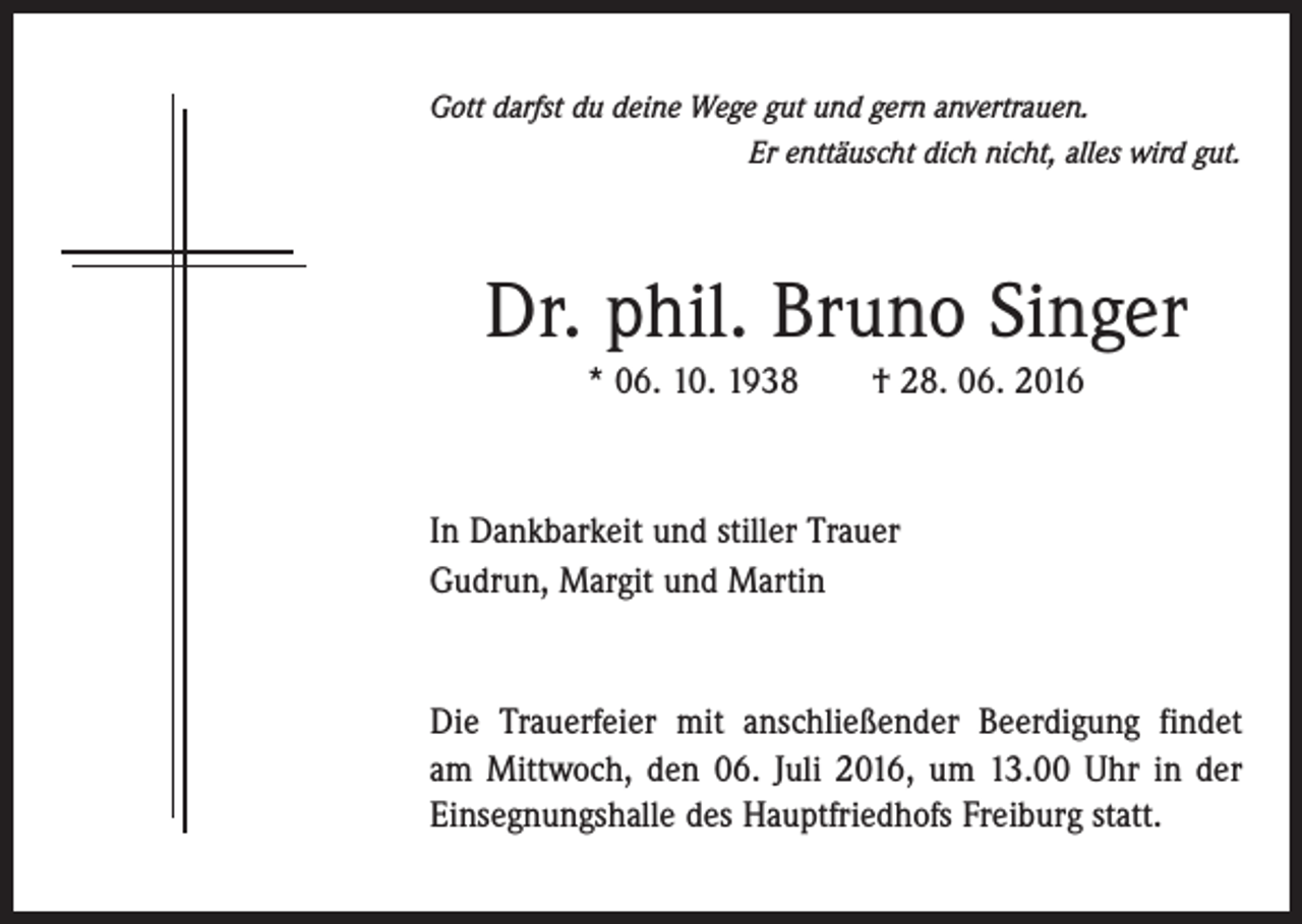 <p>Gott darfst du deine Wege gut und gern anvertrauen.<br />Er enttäuscht dich nicht, alles wird gut.</p><p>Dr. phil. Bruno Singer<br />* 06. 10. 1938 † 28. 06. 2016</p><p>In Dankbarkeit und stiller Trauer<br />Gudrun, Margit und Martin</p><p>Die Trauerfeier mit anschließender Beerdigung findet<br />am Mittwoch, den 06. Juli 2016, um 13.00 Uhr in der<br />­Einsegnungshalle des Hauptfriedhofs Freiburg statt.</p>