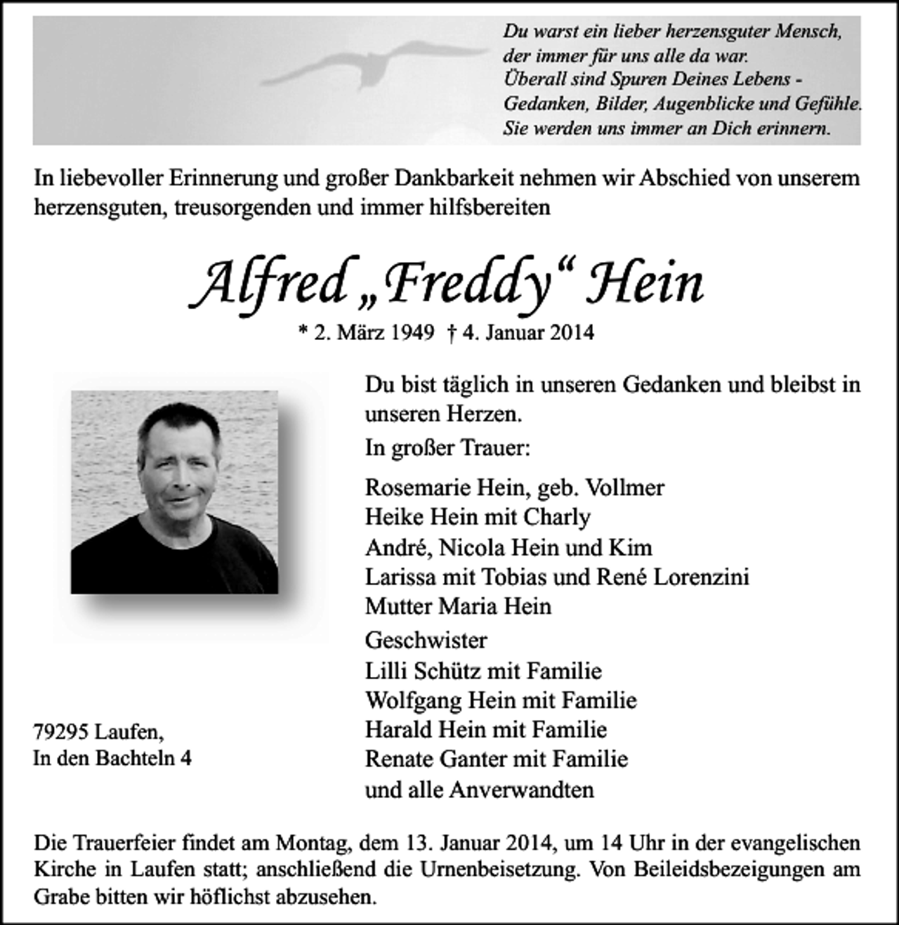 <p>Du warst ein lieber herzensguter Mensch,<br />der immer für uns alle da war.<br />Überall sind Spuren Deines Lebens Gedanken, Bilder, Augenblicke und Gefühle.<br />Sie werden uns immer an Dich erinnern.</p><p>In liebevoller Erinnerung und großer Dankbarkeit nehmen wir Abschied von unserem<br />herzensguten, treusorgenden und immer hilfsbereiten</p><p>Alfred „Freddy“ Hein<br />* 2. März 1949 † 4. Januar 2014</p><p>Du bist täglich in unseren Gedanken und bleibst in<br />unseren Herzen.<br />In großer Trauer:</p><p>79295 Laufen,<br />In den Bachteln 4</p><p>Rosemarie Hein, geb. Vollmer<br />Heike Hein mit Charly<br />André, Nicola Hein und Kim<br />Larissa mit Tobias und René Lorenzini<br />Mutter Maria Hein<br />Geschwister<br />Lilli Schütz mit Familie<br />Wolfgang Hein mit Familie<br />Harald Hein mit Familie<br />Renate Ganter mit Familie<br />und alle Anverwandten</p><p>Die Trauerfeier findet am Montag, dem 13. Januar 2014, um 14 Uhr in der evangelischen<br />Kirche in Laufen statt; anschließend die Urnenbeisetzung. Von Beileidsbezeigungen am<br />Grabe bitten wir höflichst abzusehen.</p>
