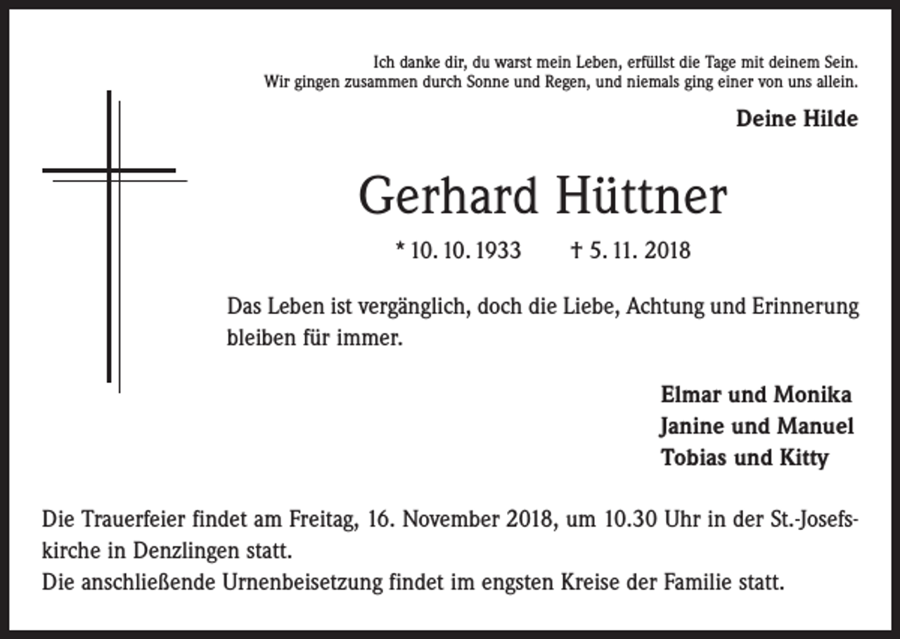 <p>Ich danke dir, du warst mein Leben, erfüllst die Tage mit deinem Sein.<br />Wir gingen zusammen durch Sonne und Regen, und niemals ging einer von uns allein.</p><p>Deine Hilde</p><p>Gerhard Hüttner<br />* 10. 10. 1933 † 5. 11. 2018<br />Das Leben ist vergänglich, doch die Liebe, Achtung und Erinnerung<br />bleiben für immer.<br />Elmar und Monika<br />Janine und Manuel<br />Tobias und Kitty<br />Die Trauerfeier findet am Freitag, 16. November 2018, um 10.30 Uhr in der St.-Josefs­<br />kirche in Denzlingen statt.<br />Die anschließende Urnenbeisetzung findet im engsten Kreise der Familie statt.</p>
