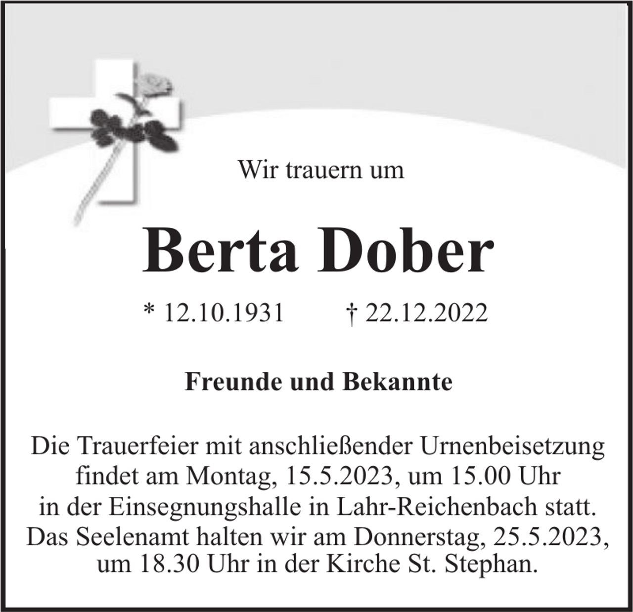 <p>Wir trauern um</p><p>Berta Dober<br />* 12.10.1931</p><p>† 22.12.2022</p><p>Freunde und Bekannte<br />Die Trauerfeier mit anschließender Urnenbeisetzung<br />findet am Montag, 15.5.2023, um 15.00 Uhr<br />in der Einsegnungshalle in Lahr-Reichenbach statt.<br />Das Seelenamt halten wir am Donnerstag, 25.5.2023,<br />um 18.30 Uhr in der Kirche St. Stephan.</p>