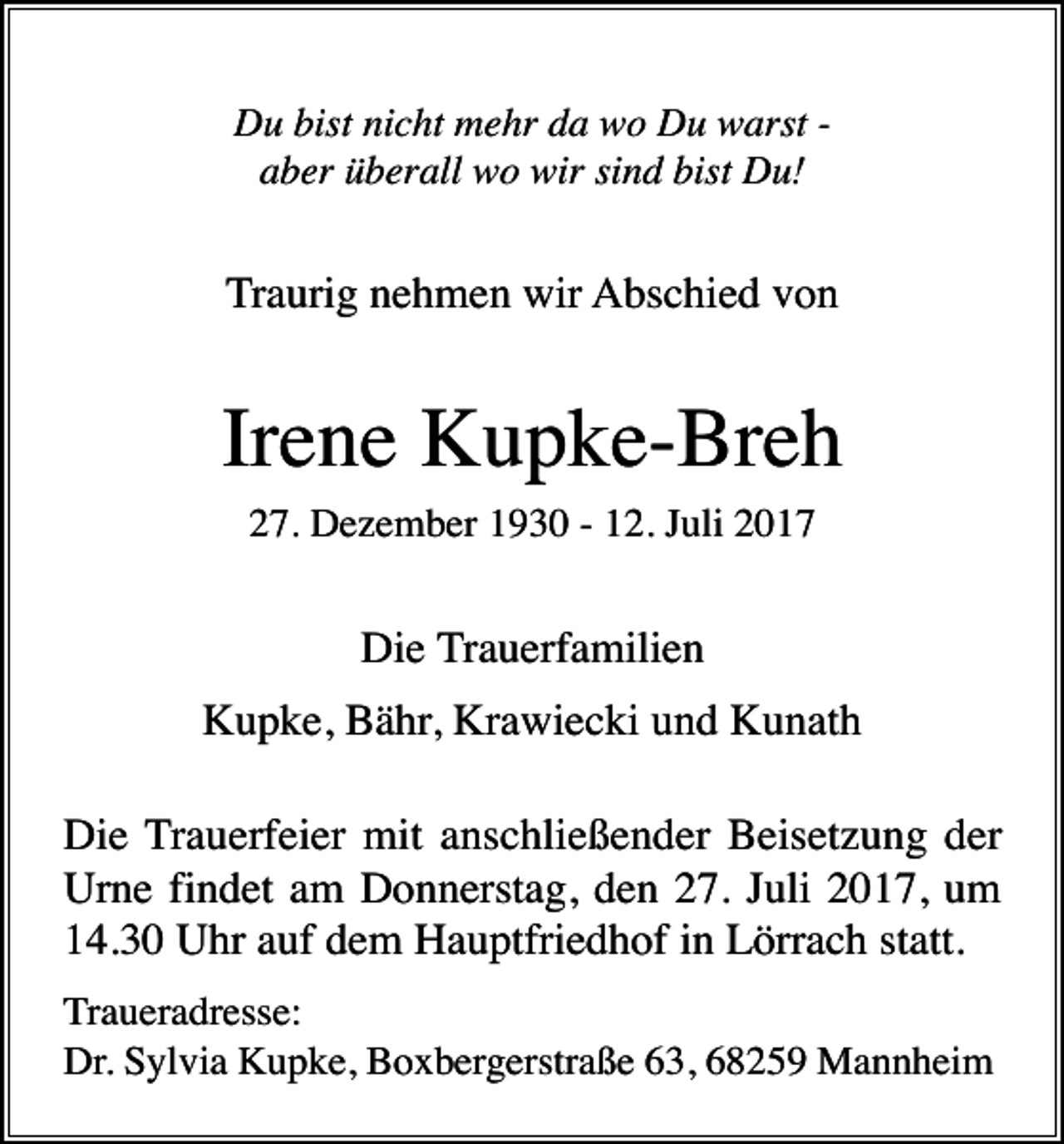 <p>Du bist nicht mehr da wo Du warst aber überall wo wir sind bist Du!</p><p>Traurig nehmen wir Abschied von</p><p>Irene Kupke-Breh<br />27. Dezember 1930 - 12. Juli 2017</p><p>Die Trauerfamilien<br />Kupke, Bähr, Krawiecki und Kunath<br />Die Trauerfeier mit anschließender Beisetzung der<br />Urne findet am Donnerstag, den 27. Juli 2017, um<br />14.30 Uhr auf dem Hauptfriedhof in Lörrach statt.<br />Traueradresse:<br />Dr. Sylvia Kupke, Boxbergerstraße 63, 68259 Mannheim</p>