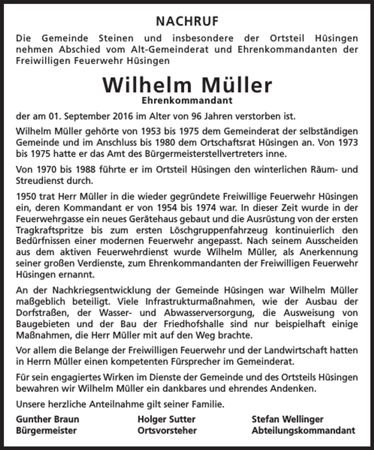 <p>Nachruf<br />Die Gemeinde Steinen und insbesondere der Ortsteil Hüsingen<br />nehmen Abschied vom Alt-Gemeinderat und Ehrenkommandanten der<br />Freiwilligen Feuerwehr Hüsingen</p><p>Wilhelm Müller<br />Ehrenkommandant</p><p>der am 01. September 2016 im Alter von 96 Jahren verstorben ist.<br />Wilhelm Müller gehörte von 1953 bis 1975 dem Gemeinderat der selbständigen<br />Gemeinde und im Anschluss bis 1980 dem Ortschaftsrat Hüsingen an. Von 1973<br />bis 1975 hatte er das Amt des Bürgermeisterstellvertreters inne.<br />Von 1970 bis 1988 führte er im Ortsteil Hüsingen den winterlichen Räum- und<br />Streudienst durch.<br />1950 trat Herr Müller in die wieder gegründete Freiwillige Feuerwehr Hüsingen<br />ein, deren Kommandant er von 1954 bis 1974 war. In dieser Zeit wurde in der<br />Feuerwehrgasse ein neues Gerätehaus gebaut und die Ausrüstung von der ersten<br />Tragkraftspritze bis zum ersten Löschgruppenfahrzeug kontinuierlich den<br />Bedürfnissen einer modernen Feuerwehr angepasst. Nach seinem Ausscheiden<br />aus dem aktiven Feuerwehrdienst wurde Wilhelm Müller, als Anerkennung<br />seiner großen Verdienste, zum Ehrenkommandanten der Freiwilligen Feuerwehr<br />Hüsingen ernannt.<br />An der Nachkriegsentwicklung der Gemeinde Hüsingen war Wilhelm Müller<br />maßgeblich beteiligt. Viele Infrastrukturmaßnahmen, wie der Ausbau der<br />Dorfstraßen, der Wasser- und Abwasserversorgung, die Ausweisung von<br />Baugebieten und der Bau der Friedhofshalle sind nur beispielhaft einige<br />Maßnahmen, die Herr Müller mit auf den Weg brachte.<br />Vor allem die Belange der Freiwilligen Feuerwehr und der Landwirtschaft hatten<br />in Herrn Müller einen kompetenten Fürsprecher im Gemeinderat.<br />Für sein engagiertes Wirken im Dienste der Gemeinde und des Ortsteils Hüsingen<br />bewahren wir Wilhelm Müller ein dankbares und ehrendes Andenken.<br />Unsere herzliche Anteilnahme gilt seiner Familie.<br />Gunther Braun Holger Sutter<br />Stefan Wellinger<br />Bürgermeister<br />Ortsvorsteher Abteilungskommandant</p>