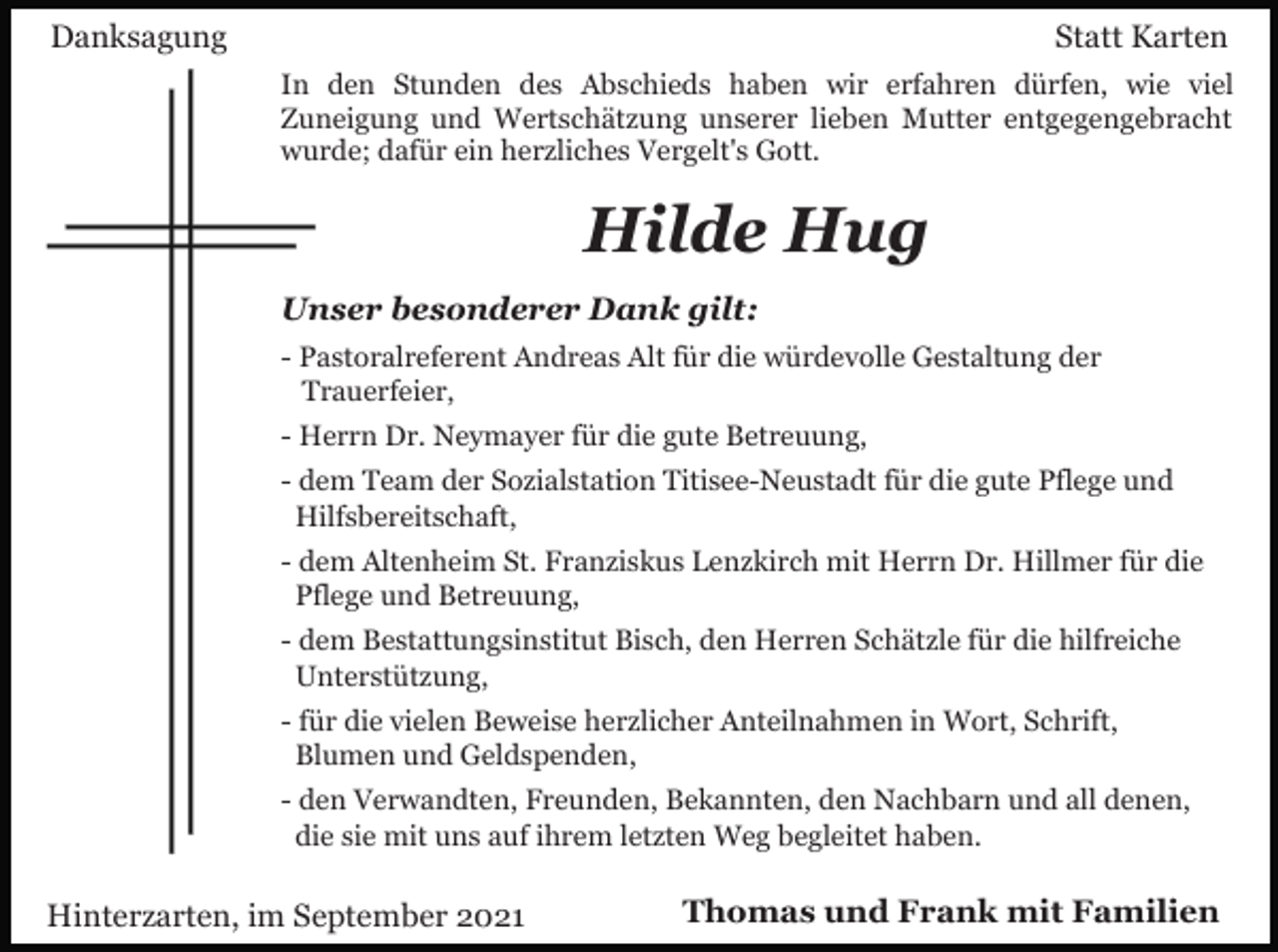 <p>Danksagung</p><p>Statt Karten<br />In den Stunden des Abschieds haben wir erfahren dürfen, wie viel<br />Zuneigung und Wertschätzung unserer lieben Mutter entgegengebracht<br />wurde; dafür ein herzliches Vergelt's Gott.</p><p>Hilde Hug<br />Unser besonderer Dank gilt:<br />- Pastoralreferent Andreas Alt für die würdevolle Gestaltung der<br />Trauerfeier,<br />- Herrn Dr. Neymayer für die gute Betreuung,<br />- dem Team der Sozialstation Titisee-Neustadt für die gute Pflege und<br />Hilfsbereitschaft,<br />- dem Altenheim St. Franziskus Lenzkirch mit Herrn Dr. Hillmer für die<br />Pflege und Betreuung,<br />- dem Bestattungsinstitut Bisch, den Herren Schätzle für die hilfreiche<br />Unterstützung,<br />- für die vielen Beweise herzlicher Anteilnahmen in Wort, Schrift,<br />Blumen und Geldspenden,<br />- den Verwandten, Freunden, Bekannten, den Nachbarn und all denen,<br />die sie mit uns auf ihrem letzten Weg begleitet haben.</p><p>Hinterzarten, im September 2021</p><p>Thomas und Frank mit Familien</p>