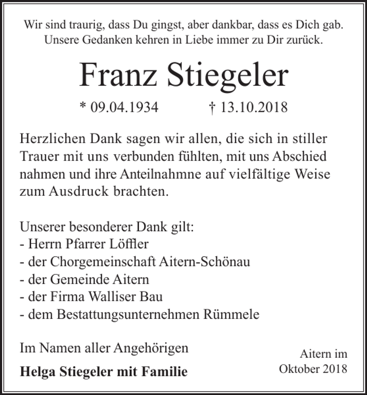 <p>Wir sind traurig, dass Du gingst, aber dankbar, dass es Dich gab.<br />Unsere Gedanken kehren in Liebe immer zu Dir zurück.</p><p>Franz Stiegeler<br />* 09.04.1934</p><p>† 13.10.2018</p><p>Herzlichen Dank sagen wir allen, die sich in stiller<br />Trauer mit uns verbunden fühlten, mit uns Abschied<br />nahmen und ihre Anteilnahmne auf vielfältige Weise<br />zum Ausdruck brachten.<br />Unserer besonderer Dank gilt:<br />- Herrn Pfarrer Löffler<br />- der Chorgemeinschaft Aitern-Schönau<br />- der Gemeinde Aitern<br />- der Firma Walliser Bau<br />- dem Bestattungsunternehmen Rümmele<br />Im Namen aller Angehörigen<br />Helga Stiegeler mit Familie</p><p>Aitern im<br />Oktober 2018</p>