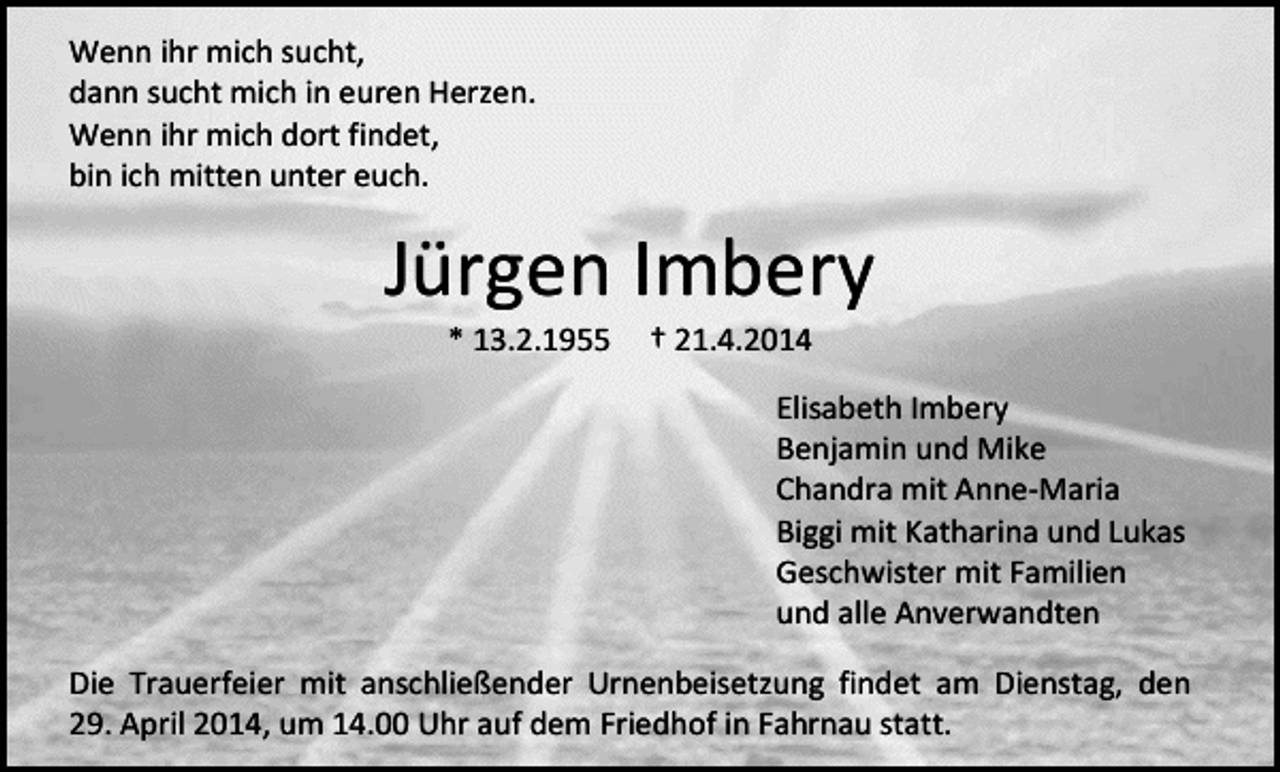 <p>Wenn ihr mich sucht,<br />dann sucht mich in euren Herzen.<br />Wenn ihr mich dort findet,<br />bin ich mitten unter euch.</p><p>Jürgen Imbery<br />* 13.2.1955</p><p>† 21.4.2014</p><p>Elisabeth Imbery<br />Benjamin und Mike<br />Chandra mit Anne-Maria<br />Biggi mit Katharina und Lukas<br />Geschwister mit Familien<br />und alle Anverwandten<br />Die Trauerfeier mit anschließender Urnenbeisetzung findet am Dienstag, den<br />29. April 2014, um 14.00 Uhr auf dem Friedhof in Fahrnau statt.</p>
