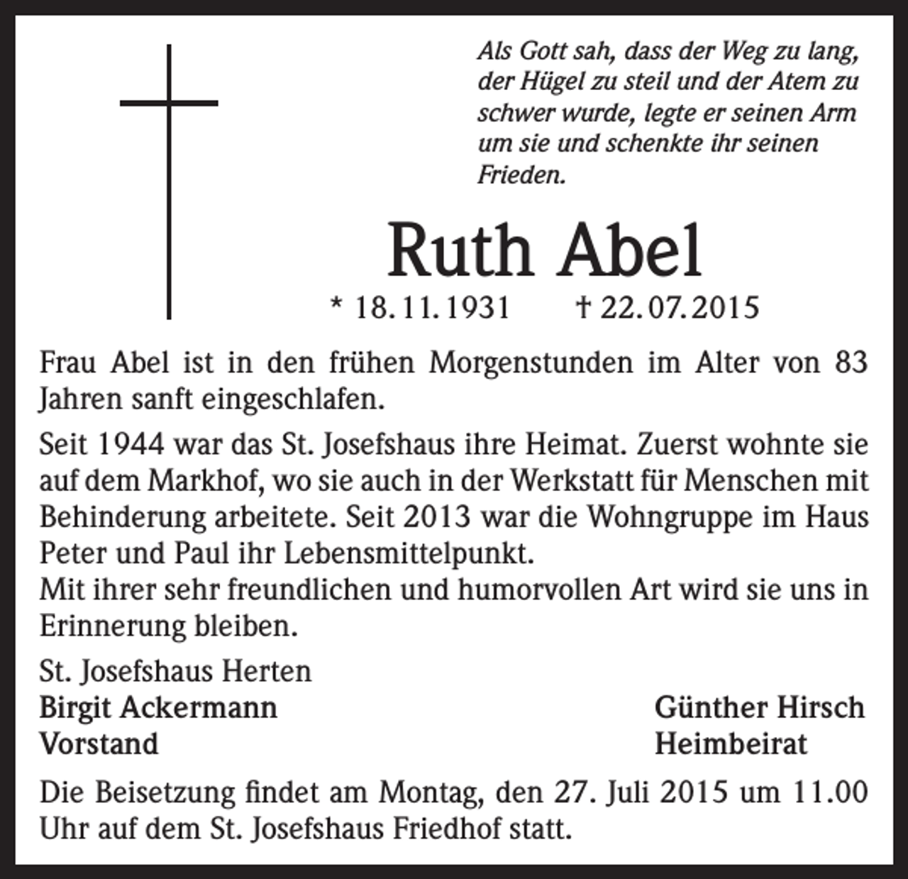 <p>Als Gott sah, dass der Weg zu lang,<br />der Hügel zu steil und der Atem zu<br />schwer wurde, legte er seinen Arm<br />um sie und schenkte ihr seinen<br />Frieden.</p><p>Ruth Abel</p><p>* 18. 11. 1931 † 22. 07. 2015<br />Frau Abel ist in den frühen Morgenstunden im Alter von 83<br />Jahren sanft eingeschlafen.<br />Seit 1944 war das St. Josefshaus ihre Heimat. Zuerst wohnte sie<br />auf dem Markhof, wo sie auch in der Werkstatt für Menschen mit<br />Behinderung arbeitete. Seit 2013 war die Wohngruppe im Haus<br />Peter und Paul ihr Lebensmittelpunkt.<br />Mit ihrer sehr freundlichen und humorvollen Art wird sie uns in<br />Erinnerung bleiben.<br />St. Josefshaus Herten<br />Birgit Ackermann<br />Günther Hirsch<br />Vorstand Heimbeirat<br />Die Beisetzung findet am Montag, den 27. Juli 2015 um 11.00<br />Uhr auf dem St. Josefshaus Friedhof statt.</p>