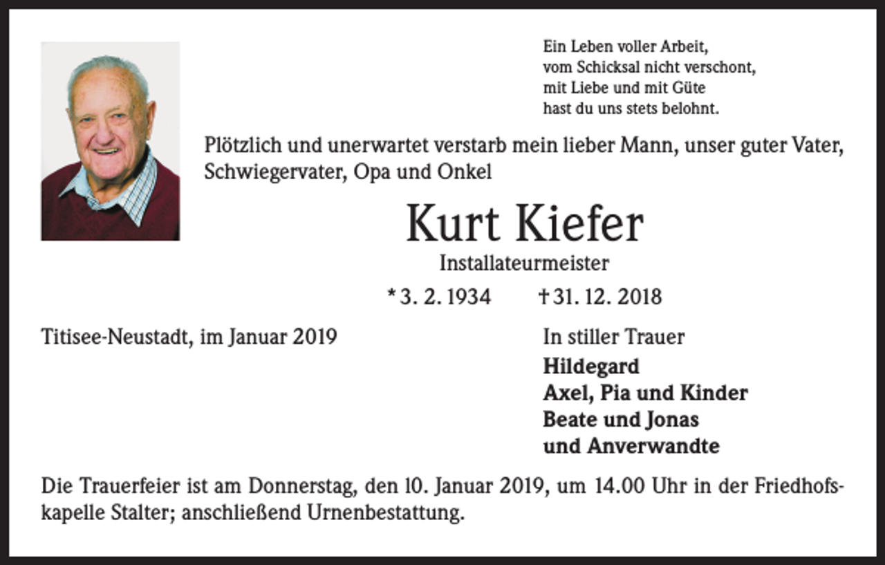 <p>Ein Leben voller Arbeit,<br />vom Schicksal nicht verschont,<br />mit Liebe und mit Güte<br />hast du uns stets belohnt.</p><p>Plötzlich und unerwartet verstarb mein lieber Mann, unser guter Vater,<br />Schwiegervater, Opa und Onkel</p><p>Kurt Kiefer</p><p>Installateurmeister<br />* 3. 2. 1934 † 31. 12. 2018<br />Titisee-Neustadt, im Januar 2019</p><p>In stiller Trauer<br />Hildegard<br />Axel, Pia und Kinder<br />Beate und Jonas<br />und Anverwandte</p><p>Die Trauerfeier ist am Donnerstag, den l0. Januar 2019, um 14.00 Uhr in der Friedhofskapelle Stalter; anschließend Urnenbestattung.</p>