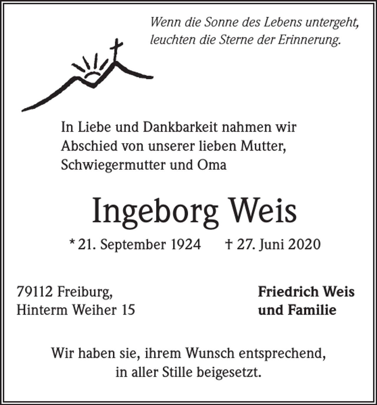 <p>Wenn die Sonne des Lebens untergeht,<br />leuchten die Sterne der Erinnerung.</p><p>In Liebe und Dankbarkeit nahmen wir<br />Abschied von unserer lieben Mutter,<br />Schwiegermutter und Oma</p><p>Ingeborg Weis<br />* 21. September 1924<br />79112 Freiburg,<br />Hinterm Weiher 15</p><p>† 27. Juni 2020<br />Friedrich Weis<br />und Familie</p><p>Wir haben sie, ihrem Wunsch entsprechend,<br />in aller Stille beigesetzt.</p>
