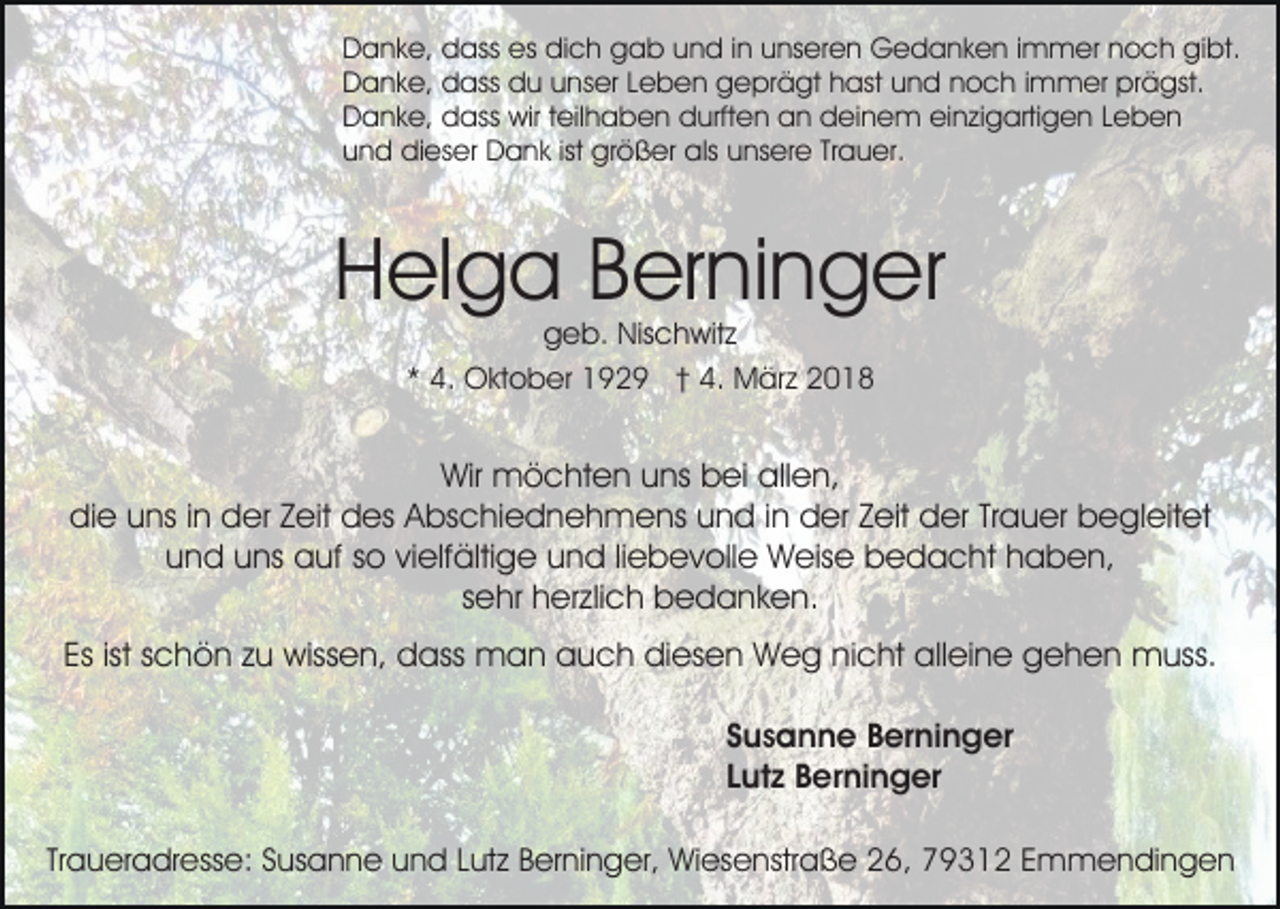 <p>Danke,<br />es didich<br />D a n k e, ddass<br />ass es<br />c h ggab<br />a b uund<br />n d i in<br />n uunseren<br />ns er e n Gedanken<br />G e d a n k e n i immer<br />m m er nnoch<br />o c h gibt.<br />gi bt.<br />Danke,<br />D a n k e, ddass<br />ass ddu<br />u uunser<br />ns er LLeben<br />e b e n geprägt<br />g e pr ä gt hhast<br />ast uund<br />n d noch<br />n o c h iimmer<br />m m er prägst.<br />pr ä gst.<br />D a n k e, ddass<br />ass wir<br />wir t teilhaben<br />eil h a b e n durften<br />d urft e n an<br />a n deinem<br />d ei n e m einzigartigen<br />ei n zi g arti g e n LLeben<br />eben<br />Danke,<br />und<br />ist größer<br />u n d dieser<br />di es er Dank<br />D a n k ist<br />gr ö ß er als<br />als uunsere<br />ns er e TrTrauer.<br />a u er.</p><p>Helga<br />H el g a BBerninger<br />er ni n g er<br />ggeb.<br />e b. Nischwitz<br />Nis c h wit z<br />** 4.<br />4. Oktober<br />O kt o b er 1929<br />1 9 2 9 †† 4.<br />4 . März<br />M är z</p><p>Wir<br />Wir möchten<br />m ö c ht e n uuns<br />ns bbei<br />ei aallen,<br />ll e n,<br />di e uuns<br />ns i in<br />n dder<br />er ZZeit<br />eit ddes<br />es AAbschiednehmens<br />bs c hi e d n e h m e ns uund<br />n d in<br />i n der<br />d er Zeit<br />Z eit der<br />d er Trauer<br />Tr a u er begleitet<br />b egl eit et<br />die<br />und<br />u n d uuns<br />ns auf<br />a uf sso<br />o vivielfältige<br />elf älti g e uund<br />n d liliebevolle<br />e b e v oll e Weise<br />W eis e bedacht<br />b e d a c ht haben,<br />h a b e n,<br />ssehr<br />e hr herzlich<br />h er zli c h bedanken.<br />b e d a nk e n.<br />Es ist<br />c h ö n zzu<br />u wissen,<br />wiss e n, dass<br />d ass man<br />m a n aauch<br />u c h didiesen<br />es e n Weg<br />W e g ninicht<br />c ht alleine<br />all ei n e gehen<br />g e h e n muss.<br />m uss.<br />Es<br />ist sschön<br />SSusanne<br />u s a n n e Berninger<br />B er ni n g er<br />LLutz<br />ut z Berninger<br />B er ni n g er<br />Traueradresse:<br />Tr<br />a u er a dr ess e: Susanne<br />S us a n n e und<br />u n d Lutz<br />L ut z Berninger,<br />B er ni n g er, Wiesenstraße<br />Wi es e nstr a ß e 26,<br />2 6, 79312<br />7 9 3 1 2 Emmendingen<br />E m m e n di n g e n</p>