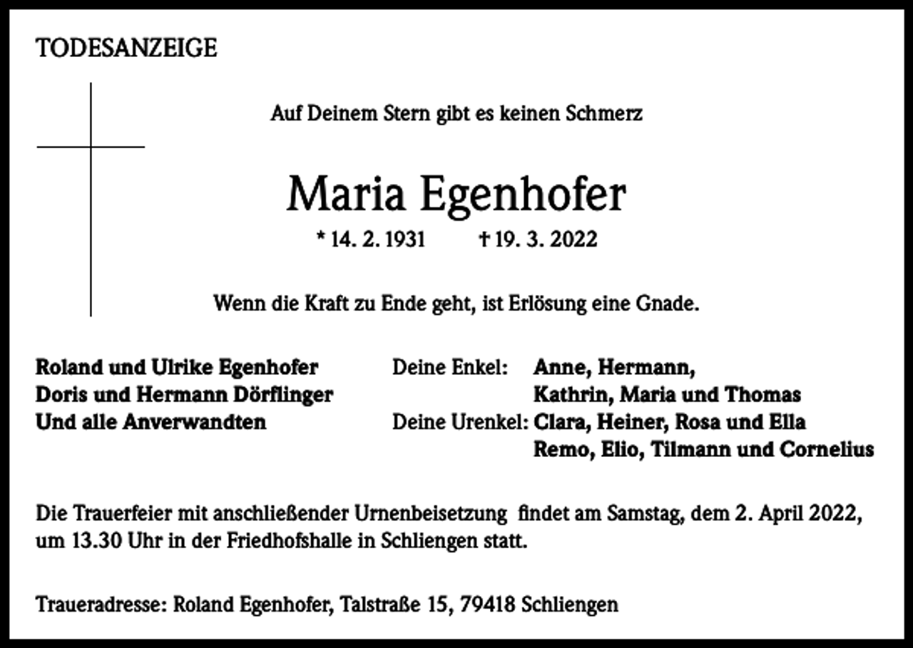 <p>TODESANZEIGE<br />Auf Deinem Stern gibt es keinen Schmerz</p><p>Maria Egenhofer<br />* 14. 2. 1931</p><p>† 19. 3. 2022</p><p>Wenn die Kraft zu Ende geht, ist Erlösung eine Gnade.<br />Roland und Ulrike Egenhofer<br />Deine Enkel: Anne, Hermann,<br />Doris und Hermann Dörflinger<br />Kathrin, Maria und Thomas<br />Und alle Anverwandten<br />Deine Urenkel: Clara, Heiner, Rosa und Ella<br />Remo, Elio, Tilmann und Cornelius<br />Die Trauerfeier mit anschließender Urnenbeisetzung findet am Samstag, dem 2. April 2022,<br />um 13.30 Uhr in der Friedhofshalle in Schliengen statt.<br />Traueradresse: Roland Egenhofer, Talstraße 15, 79418 Schliengen</p>