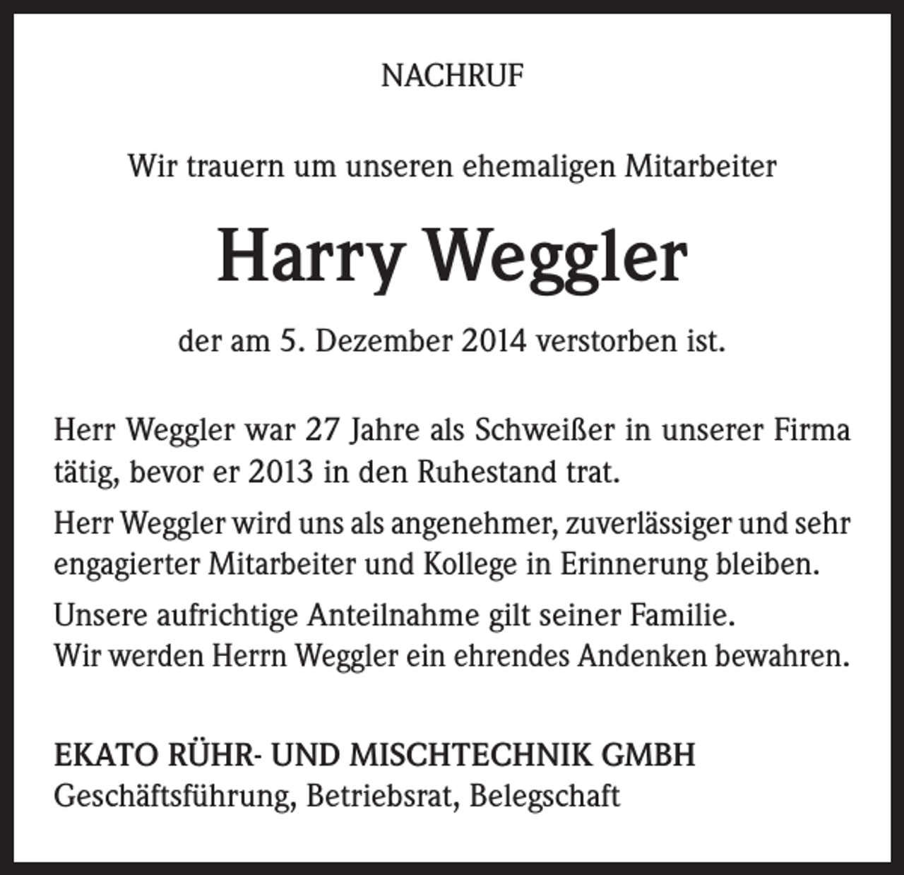 <p>NACHRUF<br />Wir trauern um unseren ehemaligen Mitarbeiter</p><p>Harry Weggler<br />der am 5. Dezember 2014 verstorben ist.<br />Herr Weggler war 27 Jahre als Schweißer in unserer Firma<br />tätig, bevor er 2013 in den Ruhestand trat.<br />Herr Weggler wird uns als angenehmer, zuverlässiger und sehr<br />engagierter Mitarbeiter und Kollege in Erinnerung bleiben.<br />Unsere aufrichtige Anteilnahme gilt seiner Familie.<br />Wir werden Herrn Weggler ein ehrendes Andenken bewahren.<br />EKATO RÜHR- UND MISCHTECHNIK GMBH<br />Geschäftsführung, Betriebsrat, Belegschaft</p>