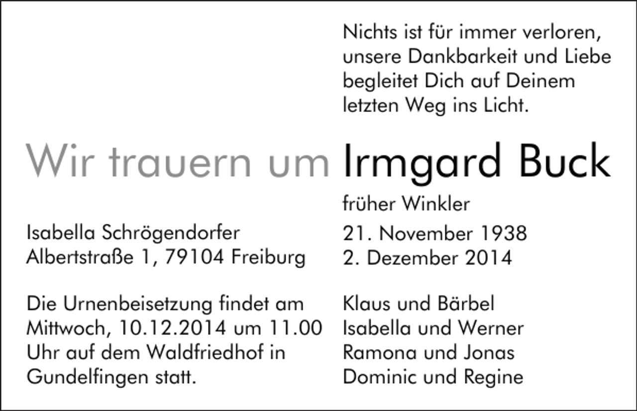 <p>Nichts ist für immer verloren,<br />unsere Dankbarkeit und Liebe<br />begleitet Dich auf Deinem<br />letzten Weg ins Licht.</p><p>Irmgard Buck<br />Isabella Schrögendorfer<br />Albertstraße 1, 79104 Freiburg</p><p>früher Winkler<br />21. November 1938<br />2. Dezember 2014</p><p>Die Urnenbeisetzung findet am<br />Mittwoch, 10.12.2014 um 11.00<br />Uhr auf dem Waldfriedhof in<br />Gundelfingen statt.</p><p>Klaus und Bärbel<br />Isabella und Werner<br />Ramona und Jonas<br />Dominic und Regine</p>