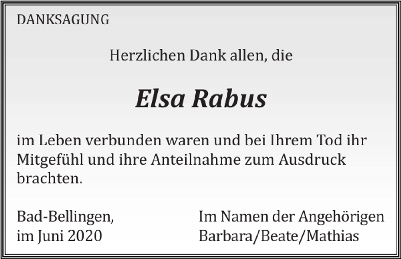 <p>DANKSAGUNG</p><p>Herzlichen Dank allen, die</p><p>Elsa Rabus<br />im Leben verbunden waren und bei Ihrem Tod ihr<br />Mitgefühl und ihre Anteilnahme zum Ausdruck<br />brachten.<br />Bad-Bellingen,<br />im Juni 2020</p><p>Im Namen der Angehörigen<br />Barbara/Beate/Mathias</p>