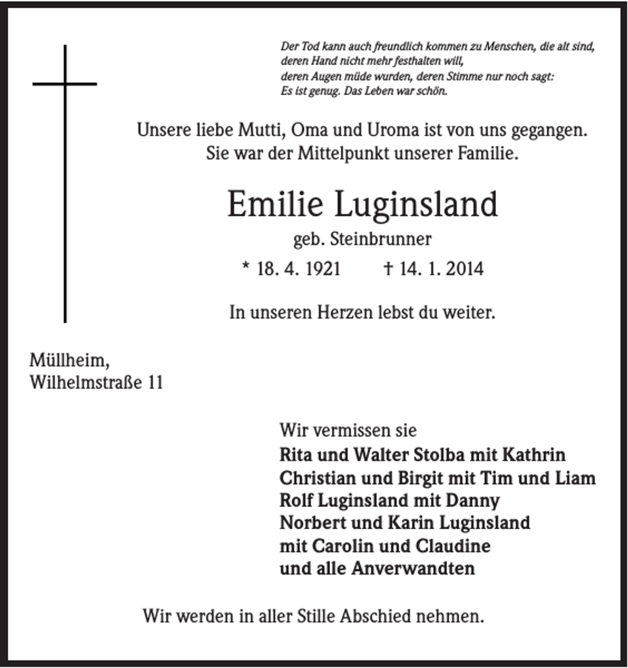 <p>Der Tod kann auch freundlich kommen zu Menschen, die alt sind,<br />deren Hand nicht mehr festhalten will,<br />deren Augen müde wurden, deren Stimme nur noch sagt:<br />Es ist genug. Das Leben war schön.</p><p>Unsere liebe Mutti, Oma und Uroma ist von uns gegangen.<br />Sie war der Mittelpunkt unserer Familie.</p><p>Emilie Luginsland<br />geb. Steinbrunner<br />* 18. 4. 1921</p><p>† 14. 1. 2014</p><p>In unseren Herzen lebst du weiter.<br />Müllheim,<br />Wilhelmstraße 11<br />Wir vermissen sie<br />Rita und Walter Stolba mit Kathrin<br />Christian und Birgit mit Tim und Liam<br />Rolf Luginsland mit Danny<br />Norbert und Karin Luginsland<br />mit Carolin und Claudine<br />und alle Anverwandten<br />Wir werden in aller Stille Abschied nehmen.</p>