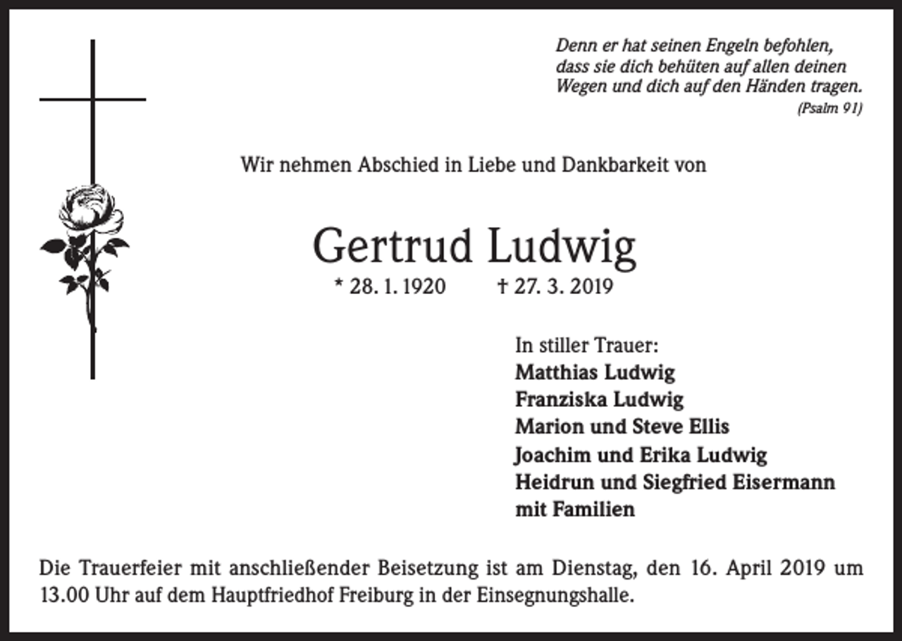 <p>Denn er hat seinen Engeln befohlen,<br />dass sie dich behüten auf allen deinen<br />Wegen und dich auf den Händen tragen.<br />(Psalm 91)</p><p>Wir nehmen Abschied in Liebe und Dankbarkeit von</p><p>Gertrud Ludwig<br />* 28. 1. 1920</p><p>† 27. 3. 2019</p><p>In stiller Trauer:<br />Matthias Ludwig<br />Franziska Ludwig<br />Marion und Steve Ellis<br />Joachim und Erika Ludwig<br />Heidrun und Siegfried Eisermann<br />mit Familien<br />Die Trauerfeier mit anschließender Beisetzung ist am Dienstag, den 16. April 2019 um<br />13.00 Uhr auf dem Hauptfriedhof Freiburg in der Einsegnungshalle.</p>