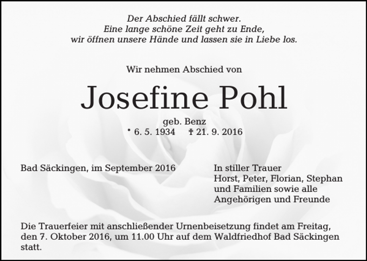 <p>Der Abschied fällt schwer.<br />Eine lange schöne Zeit geht zu Ende,<br />wir öffnen unsere Hände und lassen sie in Liebe los.<br />Wir nehmen Abschied von</p><p>Josefine Pohl<br />geb. Benz<br />* 6. 5. 1934 † 21. 9. 2016</p><p>Bad Säckingen, im September 2016</p><p>In stiller Trauer<br />Horst, Peter, Florian, Stephan<br />und Familien sowie alle<br />Angehörigen und Freunde</p><p>Die Trauerfeier mit anschließender Urnenbeisetzung findet am Freitag,<br />den 7. Oktober 2016, um 11.00 Uhr auf dem Waldfriedhof Bad Säckingen<br />statt.</p>