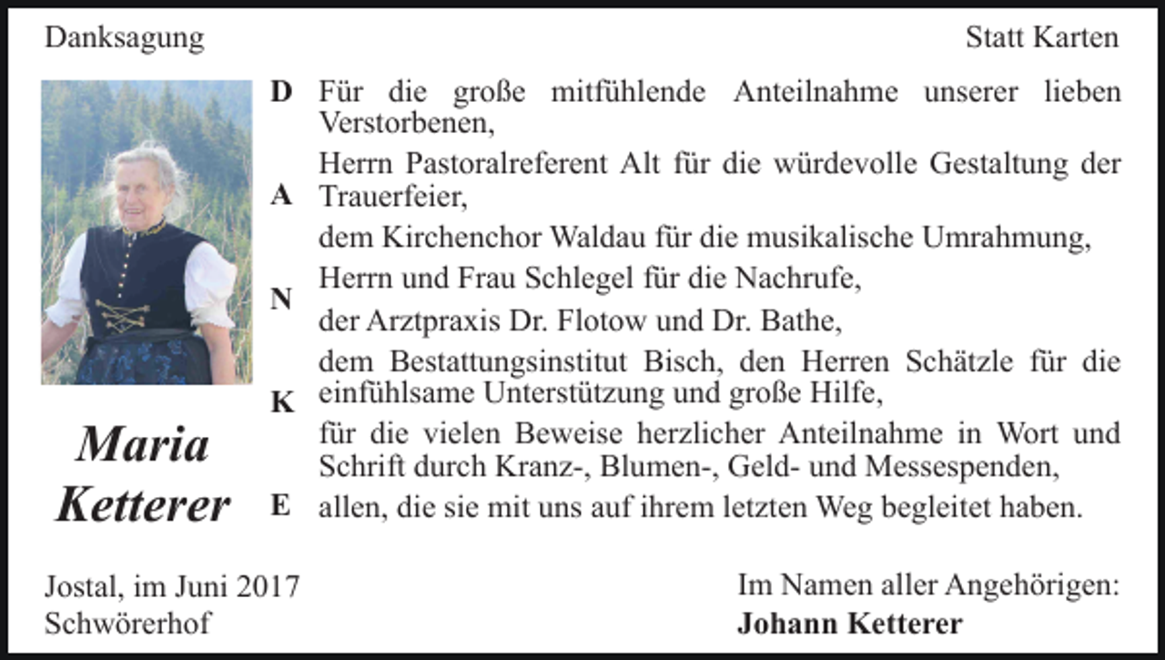 <p>DDanksagung<br />a n ks a g u n g</p><p>M ari a<br />Maria<br />Ketterer<br />K ett er er</p><p>Statt<br />St<br />att Karten<br />K art e n<br />F ür di<br />die<br />e gr<br />große<br />o ß e mitfühlende<br />mitf ü hl e n d e Anteilnahme<br />A nt eil n a h m e unserer<br />u ns er er lilieben<br />e be n<br />DD Für<br />Verst or b e n e n,<br />Verstorbenen,<br />H err n PPastoralreferent<br />ast or alr ef er e nt AAlt<br />lt für<br />f ür die<br />di e würdevolle<br />w ür d e v oll e Gestaltung<br />G est alt u n g der<br />d er<br />Herrn<br />AA Trauerfeier,<br />Tr a u erf ei er,<br />dem<br />d e m Kirchenchor<br />Kir c h e n c h or Waldau<br />Wal d a u für<br />f ür die<br />di e musikalische<br />m usi k alis c h e Umrahmung,<br />U mr a h m u n g,<br />Herrn<br />H err n uund<br />n d FrFrau<br />a u SSchlegel<br />c hl e g el ffür<br />ür die<br />di e Nachrufe,<br />N a c hr uf e,<br />NN<br />d er Arztpraxis<br />Ar zt pr a xis Dr.<br />Dr. Flotow<br />Fl ot o w und<br />u n d Dr.<br />Dr. Bathe,<br />B at h e,<br />der<br />dem<br />Bisch,<br />d e m Bestattungsinstitut<br />B est att u n gsi nstit ut Bis<br />c h, dden<br />e n Herren<br />H err e n SSchätzle<br />c h ä t zl e für<br />f ür die<br />di e<br />ei<br />nf<br />ü<br />hls<br />a<br />m<br />e<br />U<br />nt<br />erst<br />üt<br />z<br />u<br />n<br />g<br />u<br />n<br />d<br />gr<br />o<br />ß<br />e<br />Hilf<br />e,<br />einfühlsame<br />Unterstützung<br />und<br />große<br />Hilfe,<br />KK<br />für<br />f ür die<br />di e vielen<br />vi el e n Beweise<br />B e w eis e herzlicher<br />her zli c h er Anteilnahme<br />A nt eil n a h m e iinn Wort<br />W ort und<br />und<br />S c hrift ddurch<br />ur c h Kranz-,<br />Kr a n z-, Blumen-,<br />Bl u m e n-, GGeldel d- uund<br />n d Messespenden,<br />M ess es p e n d e n,<br />Schrift<br />EE allen,<br />siee mit<br />all e n, die<br />di e si<br />mit uns<br />u ns aauf<br />uf ihrem<br />i hr e m lletzten<br />et zt e n Weg<br />We g begleitet<br />b e gl eitet haben.<br />h a b e n.</p><p>J ost al, iimm JJuni<br />Jostal,<br />u ni<br />SSchwörerhof<br />c h w ör er h of</p><p>IImm Namen<br />N a m e n aller<br />all er Angehörigen:<br />A n g e h örig e n:<br />JJohann<br />o h a n n Ketterer<br />K ett e r e r</p>