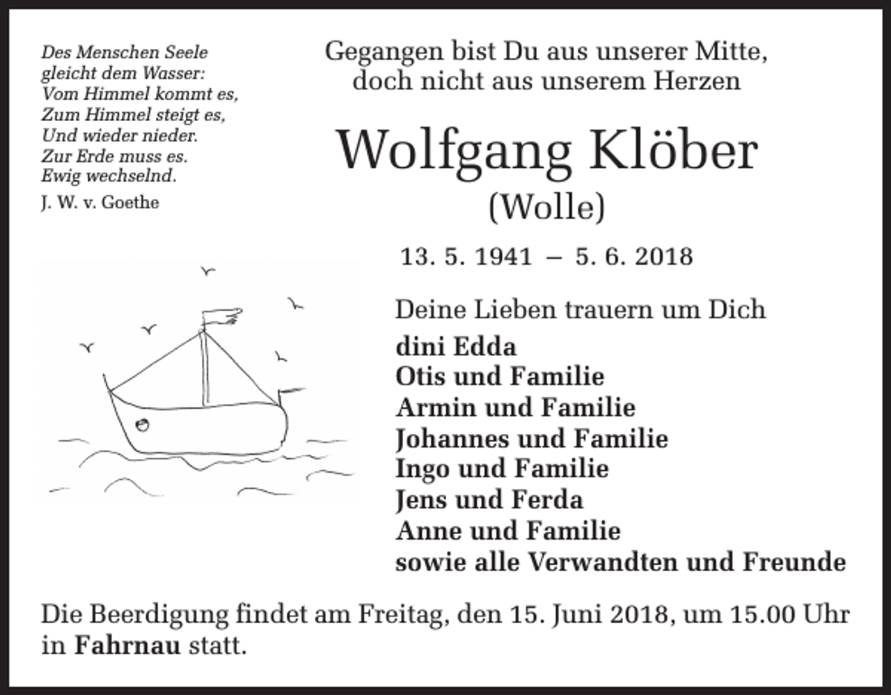 <p>Des Menschen Seele<br />gleicht dem Wasser:<br />Vom Himmel kommt es,<br />Zum Himmel steigt es,<br />Und wieder nieder.<br />Zur Erde muss es.<br />Ewig wechselnd.<br />J. W. v. Goethe</p><p>Gegangen bist Du aus unserer Mitte,<br />doch nicht aus unserem Herzen</p><p>Wolfgang Klöber<br />(Wolle)<br />13. 5. 1941 – 5. 6. 2018<br />Deine Lieben trauern um Dich<br />dini Edda<br />Otis und Familie<br />Armin und Familie<br />Johannes und Familie<br />Ingo und Familie<br />Jens und Ferda<br />Anne und Familie<br />sowie alle Verwandten und Freunde</p><p>Die Beerdigung findet am Freitag, den 15. Juni 2018, um 15.00 Uhr<br />in Fahrnau statt.</p>